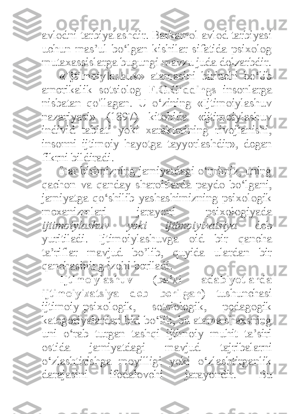 avlodni tarbiyalashdir. Barkamol avlod tarbiyasi
uchun   mas’ul   bo‘lgan   kishilar   sifatida   psixolog
mutaxassislarga bugungi mavzu juda dolzarbdir.
«Ijtimoiylashuv»   atamasini   birinchi   bo‘lib
amerikalik   sotsiolog   F.G.Giddings   insonlarga
nisbatan   qo'llagan.   U   o‘zining   «Ijtimoiylashuv
nazariyasi»   (1897)   kitobida   «ijtimoiylashuv
individ   tabiati   yoki   xarakterining   rivojlanishi,
insonni   ijtimoiy   hayotga   tayyorlashdir»,   degan
fikrni bildiradi. 
Har birimizning jamiyatdagi o‘rnimiz, uning
qachon   va   qanday   sharoitlarda   paydo   bo‘lgani,
jamiyatga  qo‘shilib yashashimizning psixologik
mexanizmlari   jarayoni   psixologiyada
ijtimoiylashuv   yoki   ijtimoiyizatsiya   deb
yuritiladi.   Ijtimoiylashuvga   oid   bir   qancha
ta’riflar   mavjud   bo’lib,   quyida   ulardan   bir
qanchasining izohi beriladi. 
Ijtimoiylashuv   (ba’zi   adabiyotlarda
ijtimoiyizatsiya   deb   berilgan)   tushunchasi
ijtimoiy-psixologik,   sotsiologik,   pedagogik
kategoriyalardan biri bo‘lib, bu atama shaxsning
uni   o‘rab   turgan   tashqi   ijtimoiy   muhit   ta’siri
ostida   jamiyatdagi   mavjud   tajribalarni
o‘zlashtirishga   moyilligi   yoki   o‘zlashtirganlik
darajasini   ifodalovchi   jarayondir.   Bu 