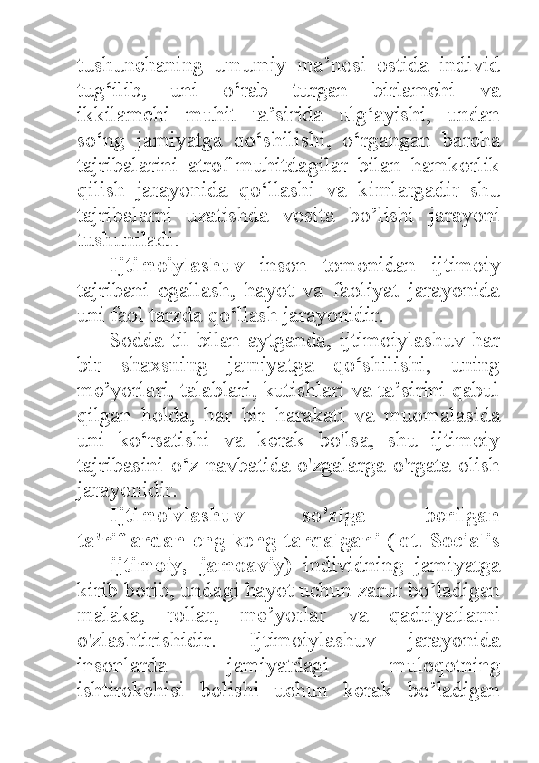 tushunchaning   umumiy   ma’nosi   ostida   individ
tug‘ilib,   uni   o‘rab   turgan   birlamchi   va
ikkilamchi   muhit   ta’sirida   ulg‘ayishi,   undan
so‘ng   jamiyatga   qo‘shilishi,   o‘rgangan   barcha
tajribalarini   atrof-muhitdagilar   bilan   hamkorlik
qilish   jarayonida   qo‘llashi   va   kimlargadir   shu
tajribalarni   uzatishda   vosita   bo’lishi   jarayoni
tushuniladi. 
Ijtimoiylashuv   inson   tomonidan   ijtimoiy
tajribani   egallash,   hayot   va   faoliyat   jarayonida
uni faol tarzda qo‘llash jarayonidir. 
Sodda  til   bilan aytganda,  ijtimoiylashuv  har
bir   shaxsning   jamiyatga   qo‘shilishi,   uning
me’yorlari, talablari, kutishlari va ta’sirini qabul
qilgan   holda,   har   bir   harakati   va   muomalasida
uni   ko‘rsatishi   va   kerak   bo'lsa,   shu   ijtimoiy
tajribasini o‘z navbatida o'zgalarga o'rgata olish
jarayonidir. 
Ijtimoivlashuv   so’ziga   berilgan
ta'riflardan eng keng tarqalgani (lot. Socialis
—   ijtimoiy,   jamoaviy)   individning   jamiyatga
kirib borib, undagi hayot uchun zarur bo’ladigan
malaka,   rollar,   me’yorlar   va   qadriyatlarni
o'zlashtirishidir.   Ijtimoiylashuv   jarayonida
insonlarda   jamiyatdagi   muloqotning
ishtirokchisi   bolishi   uchun   kerak   bo’ladigan 