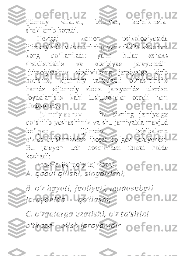 ijtimoiy   sifatlar,   bilimlar,   ko‘nikmalar
shakllanib boradi. 
Hozirgi   zamon   psixologiyasida
ijtimoiylashuv terminining yana  ikkita sinonimi
keng   qo‘llaniladi:   ya’ni   bular   «shaxs
shakllanishi»   va   «tarbiya»   jarayonidir.
Ijtimoiylashuv   «individning   jamiyatga   kirib
borishi»,   «ijtimoiy   ta’sirlarni   o'zlashtirish»
hamda   «ijtimoiy   aloqa   jarayonida   ulardan
foydalanish»   kabi   tushunchalar   orqali   ham
ifodalanadi. 
Ijtimoiylashuv   —   bu   bizning   jamiyatga
qo‘shilib yashashimiz va shu jamiyatda mavjud
bo‘lgan   ijtimoiy   tajribalarni
o‘zlashtirishimizdan   iborat   bo'lgan   jarayondir.
Bu   jarayon   uch   bosqichdan   iborat   holda
kechadi:  
Individ ijtimoiy tajribani  
A .  qa bu l  qi l i s h i ,  s i n gdi r i s h i ;
B.  o‘ z h a y o t i ,  f a o l i y a t i ,  m u n o s a ba t i  
j a r a y o n i da       qo‘ l l a s h i ;  
C .  o ‘ zga l a r ga  u za t i s h i ,  o ‘ z t a ’ s i r i n i  
o‘ t k a za     o l i s h  j a r a y o n i di r   