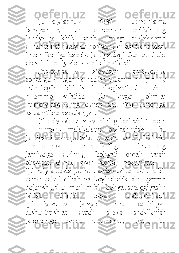 Ijtimoiylashuv   ikki   tomonlama
jarayondir,   bir   tomondan   individning
jamiyatga   kirib   borib,   undagi   malakalarni
o‘zlashtirish jarayoni bo‘lsa, ikkinchi tomondan,
inson   faolligi   hamda   jamiyatdagi   faol   ishtiroki
orqali ijtimoiy aloqalarni o‘rnatishdir. 
Ijtimoiylashuv   g‘oyasini   psixologiya
sohasiga kiritgan hamda bu muammoni ijtimoiy
psixologik   bilimlarni   rivojlantirish   uchun
muammo   sifatida   olib   kirgan   olimlar
ijtimoiylashuvning   aynan   shu   ikki   tomoniga
katta e'tibor qaratishgan. 
Ijtimoiylashuv   jarayonining   birinchi   tomoni
—   ijtimoiy   malakalarni   o‘zlashtirish   -   bu
jamiyatni insonga ta’sir etuvchi tavsifi, ikkinchi
tomoni   esa   —   inson   faolligi   —   insonning
jamiyatga   o'zining   faoliyati   orqali   ta’sir
etishidir.   Bunda   inson   faolligi   pozitsiyasi   —
ijtimoiy aloqalarga har qanday ta’sir ma’lum bir
qaror   qabul   qilish   va   keyinchalik   shu   qarorni
bajarish uchun ma’lum bir faoliyat strategiyasini
ishlab   chiqish   orqali   tushuntiriladi.
Ijtimoiylashuv   jarayoni   shu   keltirilgan
tushuntirishlar   orqali   shaxs   shakllanish
jarayoniga   qarshi   chiqmaydi,   lekin,   bu 