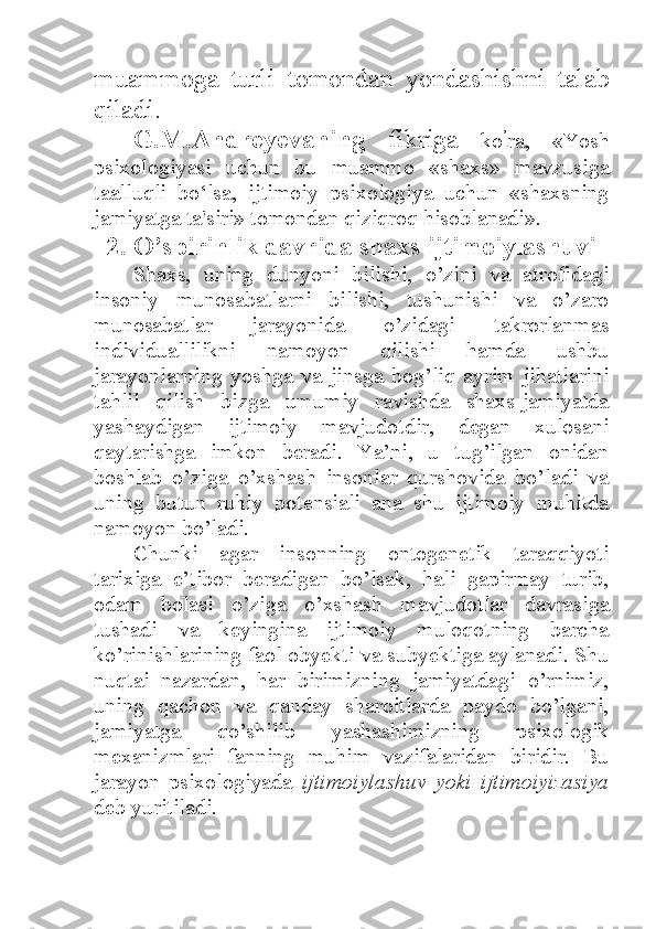 muammoga   turli   tomondan   yondashishni   talab
qiladi. 
G.M.Andreyevaning   fikriga   ko ’
ra,   «Yosh
psixologiyasi   uchun   bu   muammo   «shaxs»   mavzusiga
taalluqli   bo‘lsa,   ijtimoiy   psixologiya   uchun   «shaxsning
jamiyatga ta'siri» tomondan qiziqroq hisoblanadi». 
2. O’spirinlik davrida shaxs ijtimoiylashuvi
Shaxs,   uning   dunyoni   bilishi,   o’zini   va   atrofidagi
insoniy   munosabatlarni   bilishi,   tushunishi   va   o’zaro
munosabatlar   jarayonida   o’zidagi   takrorlanmas
individuallilikni   namoyon   qilishi   hamda   ushbu
jarayonlarning   yoshga   va   jinsga   bog’liq   ayrim   jihatlarini
tahlil   qilish   bizga   umumiy   ravishda   shaxs-jamiyatda
yashaydigan   ijtimoiy   mavjudotdir,   degan   xulosani
qaytarishga   imkon   beradi.   Ya’ni,   u   tug’ilgan   onidan
boshlab   o’ziga   o’xshash   insonlar   qurshovida   bo’ladi   va
uning   butun   ruhiy   potensiali   ana   shu   ijtimoiy   muhitda
namoyon bo’ladi. 
Chunki   agar   insonning   ontogenetik   taraqqiyoti
tarixiga   e’tibor   beradigan   bo’lsak,   hali   gapirmay   turib,
odam   bolasi   o’ziga   o’xshash   mavjudotlar   davrasiga
tushadi   va   keyingina   ijtimoiy   muloqotning   barcha
ko’rinishlarining faol obyekti va subyektiga aylanadi. Shu
nuqtai   nazardan,   har   birimizning   jamiyatdagi   o’rnimiz,
uning   qachon   va   qanday   sharoitlarda   paydo   bo’lgani,
jamiyatga   qo’shilib   yashashimizning   psixologik
mexanizmlari   fanning   muhim   vazifalaridan   biridir.   Bu
jarayon   psixologiyada   ijtimoiylashuv   yoki   ijtimoiyizasiya
deb yuritiladi.  