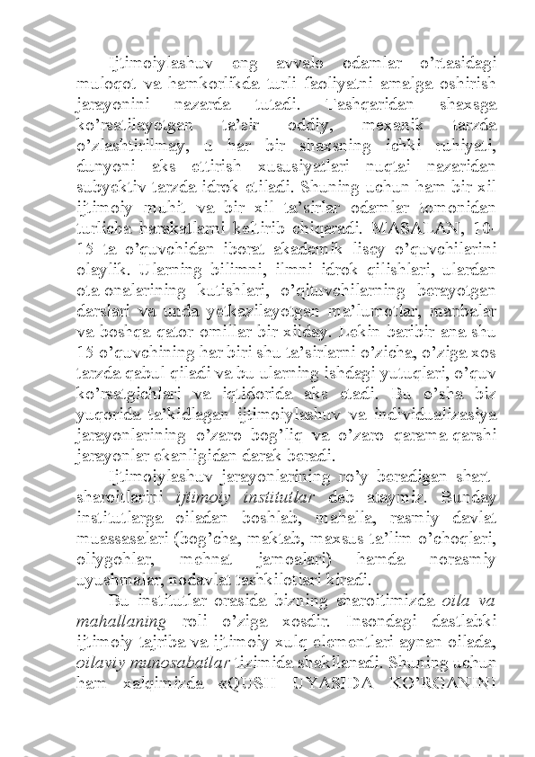 Ijtimoiylashuv   eng   avvalo   odamlar   o’rtasidagi
muloqot   va   hamkorlikda   turli   faoliyatni   amalga   oshirish
jarayonini   nazarda   tutadi.   Tashqaridan   shaxsga
ko’rsatilayotgan   ta’sir   oddiy,   mexanik   tarzda
o’zlashtirilmay,   u   har   bir   shaxsning   ichki   ruhiyati,
dunyoni   aks   ettirish   xususiyatlari   nuqtai   nazaridan
subyektiv tarzda idrok etiladi. Shuning uchun ham bir xil
ijtimoiy   muhit   va   bir   xil   ta’sirlar   odamlar   tomonidan
turlicha   harakatlarni   keltirib   chiqaradi.   MASALAN,   10-
15   ta   o’quvchidan   iborat   akademik   lisey   o’quvchilarini
olaylik.   Ularning   bilimni,   ilmni   idrok   qilishlari,   ulardan
ota-onalarining   kutishlari,   o’qituvchilarning   berayotgan
darslari   va   unda   yetkazilayotgan   ma’lumotlar,   manbalar
va boshqa qator omillar bir xilday. Lekin baribir ana shu
15 o’quvchining har biri shu ta’sirlarni o’zicha, o’ziga xos
tarzda qabul qiladi va bu ularning ishdagi yutuqlari, o’quv
ko’rsatgichlari   va   iqtidorida   aks   etadi.   Bu   o’sha   biz
yuqorida   ta’kidlagan   ijtimoiylashuv   va   individualizasiya
jarayonlarining   o’zaro   bog’liq   va   o’zaro   qarama-qarshi
jarayonlar ekanligidan darak beradi. 
Ijtimoiylashuv   jarayonlarining   ro’y   beradigan   shart-
sharoitlarini   ijtimoiy   institutlar   deb   ataymiz.   Bunday
institutlarga   oiladan   boshlab,   mahalla,   rasmiy   davlat
muassasalari (bog’cha, maktab, maxsus ta’lim o’choqlari,
oliygohlar,   mehnat   jamoalari)   hamda   norasmiy
uyushmalar, nodavlat tashkilotlari kiradi. 
Bu   institutlar   orasida   bizning   sharoitimizda   oila   va
mahallaning   roli   o’ziga   xosdir.   Insondagi   dastlabki
ijtimoiy tajriba va ijtimoiy xulq elementlari aynan oilada,
oilaviy munosabatlar  tizimida shakllanadi. Shuning uchun
ham   xalqimizda   «QUSH   UYASIDA   KO’RGANINI 