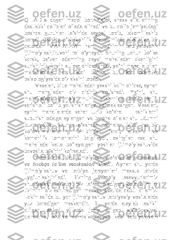 QILADI»   degan   maqol   bor.   Ya’ni,   shaxs   sifatlarining
dastlabki  qoliplari  oilada  olinadi  va  bu qolip jamiyatdagi
boshqa   guruhlar   ta’sirida   sayqal   topib,   takomillashib
boradi.   Bizning   o’zbekchilik   sharoitimizda   oila   bilan   bir
qatorda   MAHALLA   ham   muhim   tarbiyalovchi-
ijtimoiylashtiruvchi   rol   o’ynaydi.   Shuning   uchun   bo’lsa
kerak,   ba’zan   odamning   qaysi   mahalladan   ekanligini
surishtirib, keyin xulosa chiqarishadi, ya’ni mahalla bilan
mahallaning   ham   farqi   bo’lib,   bu   farq   odamlar
psixologiyasida o’z aksini topadi. 
Masalan, bitta mahalladan yaxshi kelin chiqsa, aynan
shu   mahalladan   qiz   qidirib   qolishadi.   Ya’ni,   shu
mahalladagi   ijtimoiy   muhit   qizlarning   iboli,   aqlli,
sarishtali   bo’lib   yetishishlariga   ko’maklashgan.   Masalan,
ayrim   mahallalarda   sahar   turib   ko’cha   —   eshiklarni
supurish   odatga   aylangan   va   barcha   oilalar   shu   udumni
buzmaydilar.   Shunga   o’xshash   normalar   tizimi   har   bir
ko’cha-mahallaning   bir-biridan   farqi,   afzallik   va
kamchilik   tomonlarini   belgilaydi,   oxirgilar   esa   shu
mahallada   katta   bo’layotgan   yoshlar   ijtimoiylashuvida
bevosita ta’sirini ko’rsatadi. 
Yana bir muhim ijtimoiylashuv o’choqlariga   maktab
va   boshqa   ta’lim   maskanlari   kiradi.   Aynan   shu   yerda
ijtimoiylashuv   va   tarbiya   jarayonlari   maxsus   tarzda
uyg’unlashtiriladi.   Bizning   ijtimoiy   tasavvurlarimiz
shundayki,   maktabni   biz   ta’lim   oladigan,   bola   bilimlar
tizimini   o’zlashtiradigan   maskan   sifatida   qabul   qilamiz.
Lekin   aslida   bu   yer   ijtimoiylashuv   tarbiyaviy   vositalarda
yuz   beradigan   maskandir.   Bu   yerda   ataylab   tashkil
etilgan,   oxirgi   yillarda   joriy   etilgan   «Ma’naviyat
darslari »,   «Etika   va   psixologiya »   kabi   tarbiyalovchi 