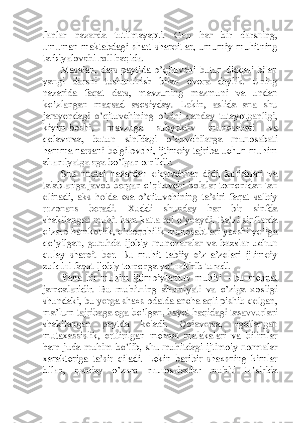 fanlar   nazarda   tutilmayapti.   Gap   har   bir   darsning,
umuman   maktabdagi   shart-sharoitlar,   umumiy   muhitning
tarbiyalovchi roli haqida. 
Masalan,   dars   paytida   o’qituvchi   butun   diqqati   bilan
yangi   darsni   tushuntirish   bilan   ovora   deylik.   Uning
nazarida   faqat   dars,   mavzuning   mazmuni   va   undan
ko’zlangan   maqsad   asosiyday.   Lekin,   aslida   ana   shu
jarayondagi   o’qituvchining   o’zini   qanday   tutayotganligi,
kiyim-boshi,   mavzuga   subyektiv   munosabati   va
qolaversa,   butun   sinfdagi   o’quvchilarga   munosabati
hamma narsani belgilovchi, ijtimoiy tajriba uchun muhim
ahamiyatga ega bo’lgan omildir. 
Shu   nuqtai   nazardan   o’quvchilar   didi,   kutishlari   va
talablariga javob bergan o’qituvchi bolalar tomonidan tan
olinadi,   aks   holda   esa   o’qituvchining   ta’siri   faqat   salbiy
rezonans   beradi.   Xuddi   shunday   har   bir   sinfda
shakllangan muhit ham katta rol o’ynaydi. Ba’zi sinflarda
o’zaro hamkorlik, o’rtoqchilik munosabtlari yaxshi yo’lga
qo’yilgan,   guruhda   ijobiy   munozaralar   va   baxslar   uchun
qulay   sharoit   bor.   Bu   muhit   tabiiy   o’z   a’zolari   ijtimoiy
xulqini faqat ijobiy tomonga yo’naltirib turadi. 
Yana   bir   muhim   ijtimoiylashuv   muhiti   –   bu   mehnat
jamoalaridir.   Bu   muhitning   ahamiyati   va   o’ziga   xosligi
shundaki, bu yerga shaxs odatda ancha aqli pishib qolgan,
ma’lum tajribaga ega bo’lgan, hayot haqidagi tasavvurlari
shakllangan   paytda   keladi.   Qolaversa,   egallangan
mutaxassislik,   orttirilgan   mehnat   malakalari   va   bilimlar
ham juda muhim bo’lib, shu muhitdagi ijtimoiy normalar
xarakteriga   ta’sir   qiladi.   Lekin   baribir   shaxsning   kimlar
bilan,   qanday   o’zaro   munosabatlar   muhiti   ta’sirida 