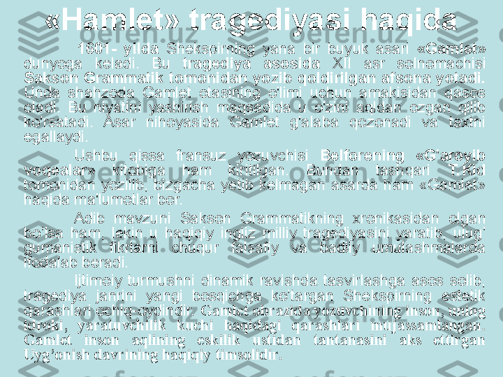 «Hamlet» tragediyasi haqida
  1601-  yilda  Shekspirning  yana  bir  buyuk  asari  «Gamlet» 
dunyoga  keladi.  Bu  tragediya  asosida  XII  asr  solnomachisi 
Sakson  Grammatik  tomonidan  yozib  qoldirilgan  afsona  yotadi. 
Unda  shahzoda  Gamlet  otasining  o'limi  uchun  amakisidan  qasos 
oladi.  Bu  niyatini  yashirish  maqsadida  u  o'zini  aqldan  ozgan  qilib 
ko'rsatadi.  Asar  nihoyasida  Gamlet  g'alaba  qozonadi  va  taxtni 
egallaydi.
Ushbu  qissa  fransuz  yozuvchisi  Belforening  «G'aroyib 
voqealar»   kitobiga  ham  kiritilgan.  Bundan  tashqari  T. Kid 
tomonidan  yozilib,  bizgacha  yetib  kelmagan  asarda  ham  «Gamlet» 
haqida ma'lumotlar bor.
Adib   mavzuni  Saksоn  Grammatikning  xrоnikasidan  оl g an 
bo’lsa  ham,  lekin  u  haqi q iy  in g liz  milliy  tragediyasini  yaratib,  ulug’ 
gumanistik  fikrlarni  chuqur  falsafiy  va  badiiy  umulashmalarda 
ifоdalab beradi. 
Ijtimоiy  turmushni  dinamik  ravishda  tasvirlashga  asоs  sоlib, 
tragediya  janrini  yangi  bоsqichga  ko’targan  Shekspirning  estetik 
qarashlari оchiq-оydindir.  Gamlet оbrazida yozuvchining insоn, uning 
idrоki,  yaratuvchilik  kuchi  haqidagi  qarashlari  mujassamlangan. 
Gamlet  insоn  aqlining  eskilik  ustidan  tantanasini  aks  ettirgan 
Uyg’оnish davrining haqiqiy timsоlidir. 