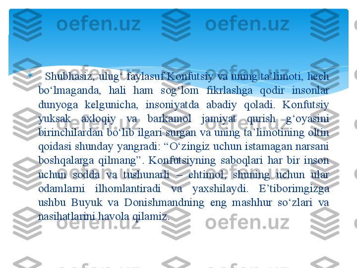 
   Shubhasiz, ulug‘ faylasuf Konfutsiy va uning ta’limoti, hech 
bo‘lmaganda,  hali  ham  sog‘lom  fikrlashga  qodir  insonlar 
dunyoga  kelgunicha,  insoniyatda  abadiy  qoladi.  Konfutsiy 
yuksak  axloqiy  va  barkamol  jamiyat  qurish  g‘oyasini 
birinchilardan bo‘lib ilgari surgan va uning ta’limotining oltin 
qoidasi shunday yangradi: “O‘zingiz uchun istamagan narsani 
boshqalarga  qilmang”.  Konfutsiyning  saboqlari  har  bir  inson 
uchun  sodda  va  tushunarli  –  ehtimol,  shuning  uchun  ular 
odamlarni  ilhomlantiradi  va  yaxshilaydi.  E’tiborimgizga 
ushbu  Buyuk  va  Donishmandning  eng  mashhur  so‘zlari  va 
nasihatlarini havola qilamiz.    