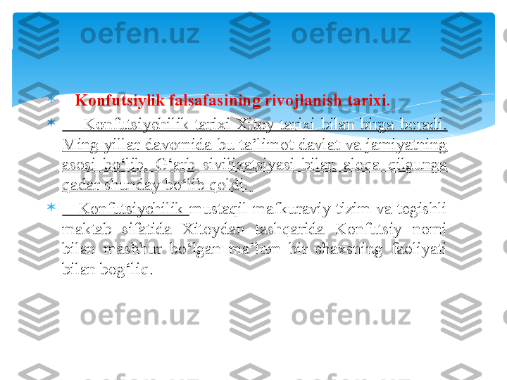 
    Konfutsiylik falsafasining rivojlanish tarixi.  

        Konfutsiychilik  tarixi  Xitoy  tarixi  bilan  birga  boradi. 
Ming  yillar  davomida  bu  ta’limot  davlat  va  jamiyatning 
asosi  bo‘lib,  G‘arb  sivilizatsiyasi  bilan  aloqa  qilgunga 
qadar shunday bo‘lib qoldi. 

      Konfutsiychilik  mustaqil  mafkuraviy  tizim  va  tegishli 
maktab  sifatida  Xitoydan  tashqarida  Konfutsiy  nomi 
bilan  mashhur  bo‘lgan  ma’lum  bir  shaxsning  faoliyati 
bilan bog‘liq.   