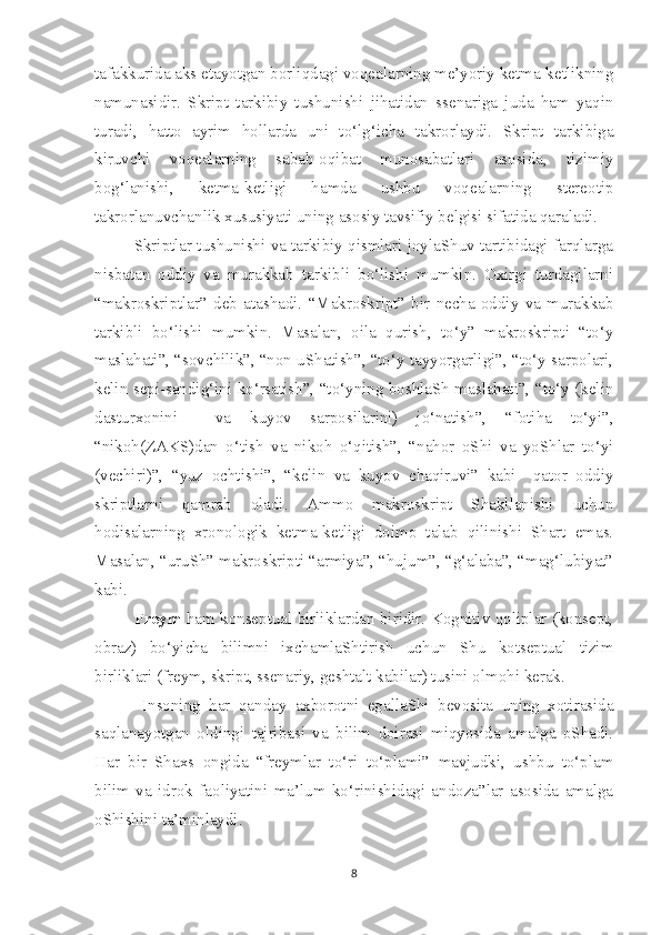 tafakkurida aks etayotgan borliqdagi voqealarning me’yoriy ketma-ketlikning
namunasidir.   Skript   tarkibiy   tushunishi   jihatidan   ssenariga   juda   ham   yaqin
turadi,   hatto   ayrim   hollarda   uni   to‘lg‘i c ha   takrorlaydi.   Skript   tarkibiga
kiruv c hi   voqealarning   sabab-oqibat   munosabatlari   asosida,   tizimiy
bog‘lanishi,   ketma-ketligi   hamda   ushbu   voqealarning   stereotip
takrorlanuv c hanlik xususiyati uning asosiy tavsifiy belgisi sifatida qaraladi.
Skriptlar tushunishi va tarkibiy qismlari joylaShuv tartibidagi farqlarga
nisbatan   oddiy   va   murakkab   tarkibli   bo‘lishi   mumkin.   Oxirgi   turdagilarni
“makroskriptlar”   deb   atashadi.   “Makroskript”   bir   necha   oddiy   va   murakkab
tarkibli   bo‘lishi   mumkin.   Masalan,   oila   qurish,   to‘y”   makroskripti   “to‘y
maslahati”, “sov c hilik”, “non uShatish”, “to‘y tayyorgarligi”, “to‘y sarpolari,
kelin sepi-sandig‘ini ko‘rsatish”, “to‘yning boshlaSh maslahati”, “to‘y (kelin
dasturxonini     va   kuyov   sarposilarini)   jo‘natish”,   “fotiha   to‘yi”,
“nikoh(ZAKS)dan   o‘tish   va   nikoh   o‘qitish”,   “nahor   oShi   va   yoShlar   to‘yi
(ve c hiri)”,   “yuz   o c htishi”,   “kelin   va   kuyov   c haqiruvi”   kabi     qator   oddiy
skriptlarni   qamrab   oladi.   Ammo   makroskript   Shakllanishi   uchun
hodisalarning   xronologik   ketma-ketligi   doimo   talab   qilinishi   Shart   emas.
Masalan, “uruSh” makroskripti “armiya”, “hujum”, “g‘alaba”, “mag‘lubiyat”
kabi.
Freym   ham konseptual birliklardan biridir. Kognitiv qoliplar (konsept,
obraz)   bo‘yi c ha   bilimni   ixchamlaShtirish   uchun   Shu   kotseptual   tizim
birliklari (freym, skript, ssenariy, geshtalt kabilar) tusini olmohi kerak.
  Insoning   har   qanday   axborotni   egallaShi   bevosita   uning   xotirasida
saqlanayotgan   oldingi   tajribasi   va   bilim   doirasi   miqyosida   amalga   oShadi.
Har   bir   Shaxs   ongida   “freymlar   to‘ri   to‘plami”   mavjudki,   ushbu   to‘plam
bilim   va   idrok   faoliyatini   ma’lum   ko‘rinishidagi   andoza”lar   asosida   amalga
oShishini ta’minlaydi.
8 