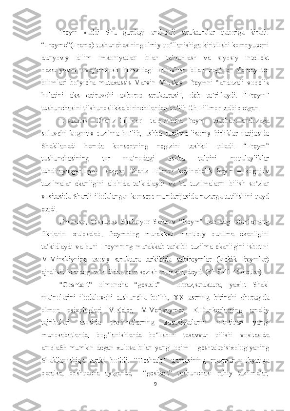 Freym   xuddi   Shu   gurdagi   andozali   strukturalar   qatoriga   kiradi.
“Freyme” (Frame)  tushunchasining ilmiy qo‘llanishiga kiritilishi kompyuterni
dunyoviy   dilim   imkoniyatlari   bilan   ta`minlash   va   siyosiy   intellekt
nazariyasini   rivojlantirish   borasidagi   intilishlar   bilan   bog‘liq.   Kompyuter
bilimlari   bo‘yi c ha   mutaxassis   Marvin   Minskiy     freymni   “andozali   voqelik
holatini   aks   ettiruvchi   axborot   strukturasi”,   deb   ta’riflaydi.   “Freym”
tushunchasini tilshunoslikka birinchilardan bo‘lib C h .Fillmor tadbiq etgan.
Tilshunos     C h arlz   Fillmor     talqinid c ha   freym     tajribani   andozaga
soluv c hi   kognitiv   tuzilma   bo‘lib,   ushbu   tuzilma   lisoniy   birliklar   natijasida
Shakllanadi   hamda   konseptning   negizini   tashkil   qiladi.   “Freym”
tushunchasining   tor   ma’nodagi   ushbu   talqini   noqulayliklar
tuhdirayotganligini     sezgan   Charlz   Fillmor   keyin c halik   freym   –   kognitiv
tuzilmalar   ekanligini   alohida   ta’kidlaydi   va   bu   tuzilmalarni   bilish   so‘zlar
vositasida Shartli ifodalangan konsept mundarijasida nazarga tutilishini qayd
etadi.
Umuman,   tilshunos   Shahriyor   Safarov   “freym”   haqidagi   olimlarning
fikrlarini   xulosalab,   freymning   murakkab   mantiqiy   qurilma   ekanligini
ta’kidlaydi  va  buni  Freymning  murakkab  tarkibli   tuzilma  ekanligini   isbotini
M.Minskiyning   asosiy   struktura   tarkibida   subfreymlar   (kichik   freymlar)
ajralishi haqidagi ta’kididan ham sezish mumkin, deydi (Sh.S.41-46-betlar).
“Geshtalt”   olmon c ha   “gestalt”   –   obraz,struktura,   yaxlit   Shakl
ma’nolarini   ifodalovchi   tushuncha   bo‘lib,   XX   asrning   birinchi   c horagida
olmon   psixologlari   V.Keler,   M.Vertxaymer,   K.Dunkerlarning   amaliy
tajribalari   asosida   predmetlarning   xususiyatlarini   mantiqan   yangi
munosabatlarda,   bog‘lanishlarda   bo‘lishini   tasavvur   qilishi   vositasida
aniqlaSh  mumkin degan xulosa bilan yangi oqim – geshtaltpisixologiyaning
Shakllanishiga   turtki   bo‘ldi.   “Geshtalt”   atamasining   mazmun-mohyatiga
qaralsa,   boshqacha   aytganda,     “geshtalt”   tushunchasi   ruhiy   tuzilmalar,
9 