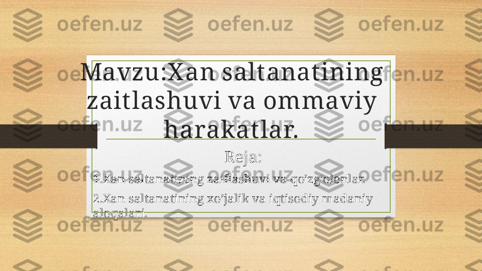 Mavzu:X an salt anat ining 
zait lashuvi va ommaviy 
harakat lar.
                                           Reja:
1.Xan saltanatining zaiflashuvi va qo’zg’olonlar.
2.Xan saltanatining xo’jalik va iqtisodiy madaniy 
aloqalari.
                                                                           
                                                                           