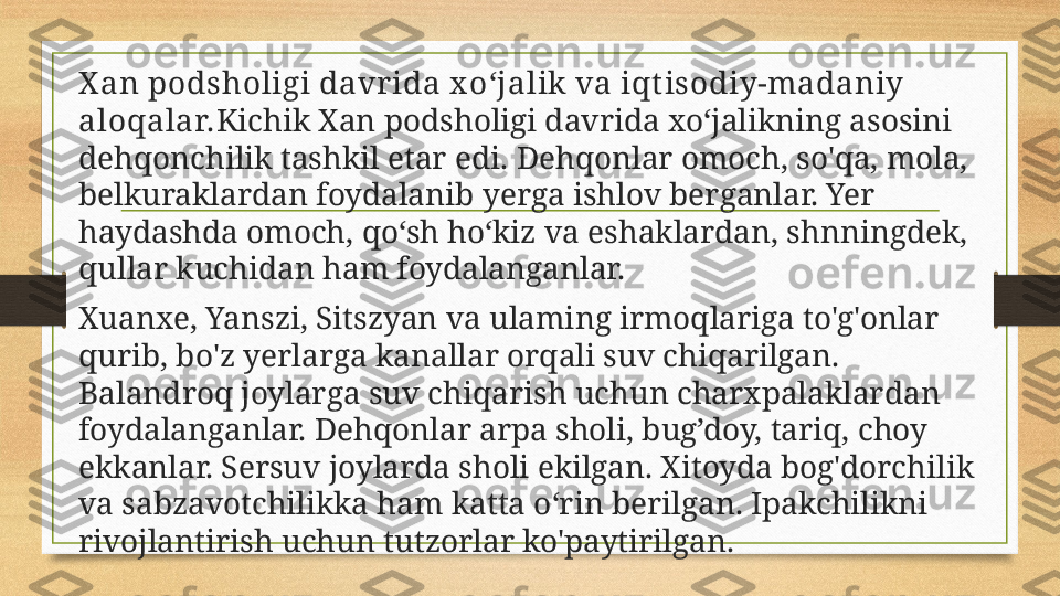 X an podsholigi davr ida x o‘jalik va iqt isodiy-madaniy 
aloqalar. Kichik Xan podsholigi davrida xo‘jalikning asosini 
dehqonchilik tashkil etar edi.  Dehqonlar  omoch, so'qa, mola, 
belkuraklardan foydalanib   yerga ishlov berganlar. Yer 
haydashda omoch, qo‘sh ho‘kiz va eshaklardan, shnningdek, 
qullar kuchidan ham foydalanganlar.
Xuanxe, Yanszi, Sitszyan va ulaming irmoqlariga to'g'onlar 
qurib, bo'z yerlarga kanallar orqali suv chiqarilgan. 
Balandroq joylarga suv chiqarish uchun charxpalaklardan 
foydalanganlar. Dehqonl ar  arpa   sholi, bug ’doy,  tariq, choy 
ekkanlar. Sersuv joylarda sholi ekilgan. Xitoyda bog'dorchilik 
va  sabzavotchilikka ham katta o‘rin berilgan. Ipakchilikni 
rivojlantirish uchun tut z orlar ko'paytirilgan. 