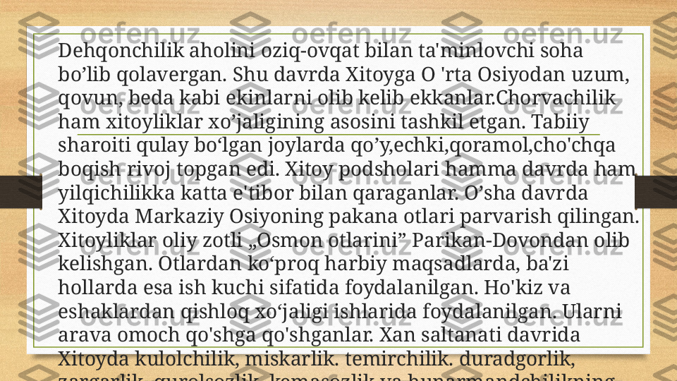 Dehqonchilik aholini oziq-ovqat bilan ta'minlovchi soha 
bo’li b  qolavergan. Shu davrda Xitoyga O 'rta Osiyodan uzum, 
qovun,  beda kabi ekinlarni olib kelib ekkanlar.Chorvachilik 
ham xito y liklar xo’ja li gining asosini tashkil etgan. Tabiiy 
sharoiti qulay bo‘lgan  joylarda qo’y,echki,qoramol, cho'chqa 
boqish  rivoj topgan edi. Xitoy podsholari hamma davrda ham 
yilqichilikka katta e'tibor bilan qaraganlar.  O’ sha davrda 
Xitoyda Markaziy Osiyoning pakana otlari parvarish qilingan. 
Xitoyliklar oliy zotli „Osmon otlarini” Parikan-Dovondan olib 
kelishgan. Otlardan ko‘proq harbiy maqsadlarda, ba'zi 
hollarda esa ish kuc hi  sifatida foydalanilgan. Ho'kiz va 
eshaklardan qishloq xo‘jaligi ishlarida foydalanilgan. Ularni 
arava omoch qo'shga qo'shganlar.   Xan saltanati davrida 
Xitoyda kulolchilik, miskarlik. temirchilik. duradgorlik, 
zargarlik, qurolsozlik, kemasozlik va hunarmandchilikning 
boshqa sohalari taraqqiy etgan edi. 