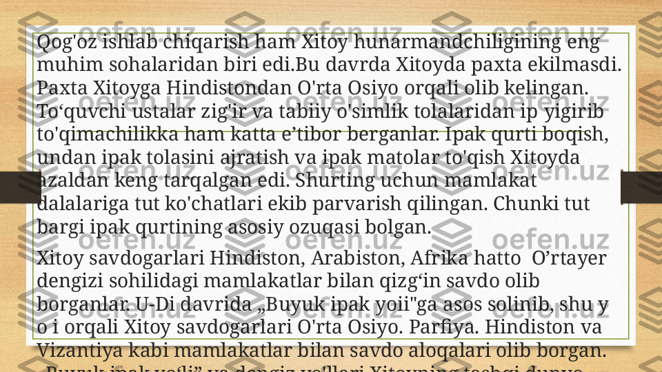 Qog'oz ishlab chiqarish ham Xitoy hunarmandchiligining eng 
muhim sohalaridan biri  edi. Bu davrda Xitoyda paxta ekilmasdi. 
Paxta Xitoyga Hindistondan O'rta Osiyo orqali olib ke l ingan. 
To‘quvchi ustalar zig'ir va tabiiy o'simlik tolalaridan ip  y igirib 
to'qimachilikka ham katta e’tibor  berganlar. Ipak qurti boqish, 
undan ipak tolasini ajratish va ipak matolar to'qish Xitoyda 
azaldan keng tarqalgan edi. Shurting uchun mamlakat 
dalalariga tut ko'chatlari ekib parvarish qilingan. Chunki tut 
bargi ipak qurtining asosiy ozuqasi bolgan.
Xitoy savdogarlari Hindiston, Arabiston, Afrika hatto  O’rtayer 
dengizi sohilidagi mamlakatlar bilan qizg‘in savdo olib 
borganlar. U-Di davrida „Buyuk ipak yoii"ga asos solinib, shu y 
o i orqali Xitoy savdogarlari O'rta Osiyo. Parfiya. Hindiston va 
Vizantiya kabi mamlakatlar bilan savdo aloqalari olib borgan. 
„Buyuk ipak yo‘li” va dengiz yo'llari Xitoyning tashqi dunyo 
bilan siyosiy., iqtisodiy, harbiy va madaniy aloqasida muhim 
o'rin tutgan. 