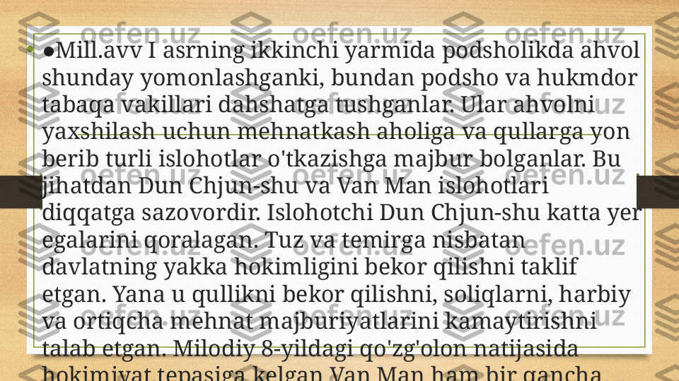 •
● Mill.avv I  asrning ikkinchi yarmida podsholikda ahvol 
shunday yomonlashganki, bundan podsho va hukmdor 
tabaqa vakillari dahshatga tushganlar. Ular ahvolni 
yaxshilash uchun mehnatkash aholiga va qullarga yon 
berib turli islohotlar o'tkazishga majbur bo l ganlar. Bu 
jihatdan Dun Chjun-shu va Van Man islohotlari 
diqqatga sazovordir. Islohotchi Dun Chjun-shu katta yer 
egalarini qoralagan. Tuz va temirga nisbatan 
davlatning yakka hokimligini bekor qilishni taklif 
etgan. Yana u qullikni bekor qilishni, soliqlarni, harbiy 
va ortiqcha mehnat majburiyatlarini kamaytirishni 
talab etgan. Milodiy 8-yildagi qo'zg'olon natijasida 
hokimiyat tepasiga kelgan Van Man ham bir qancha 
islohotlar bilan maydonga chiqqan. 