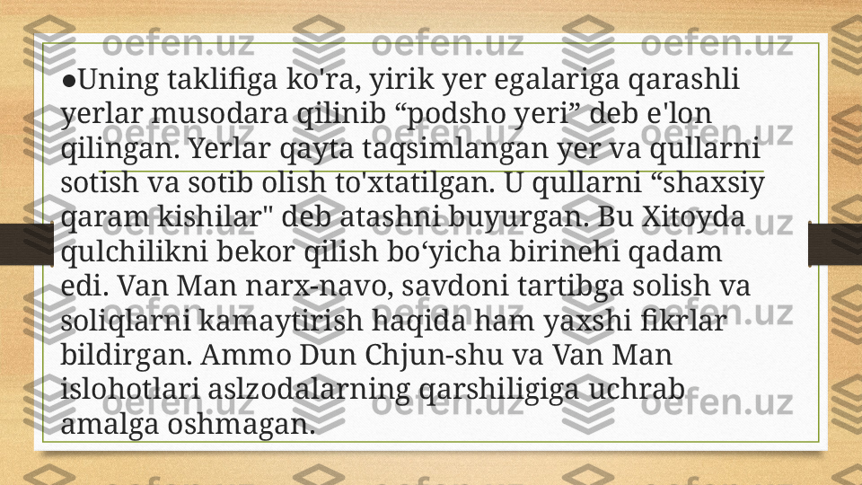 ● Uning taklifiga ko'ra, yirik yer egalariga qarashli 
yerlar musodara qilinib “podsho yeri” deb e'lon 
qilingan. Yerlar qayta taqsimlangan yer va qullarni 
sotish va sotib olish to'xtatilgan. U qullarni “shaxsiy 
qaram kishilar" deb atashni buyurgan. Bu Xitoyda 
qulchilikni bekor qilish bo‘yicha birinehi qadam 
edi. Van Man narx-navo, savdoni tartibga solish va 
soliqlarni kamaytirish haqida ham yaxshi fikrlar 
bildirgan. Ammo Dun Chjun-shu va Van Man 
islohotlari aslzodalarning qarshiligiga uchrab 
amalga oshmagan. 