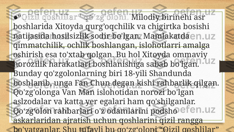 ● “ Qizil qoshlilar ” qo‘zg‘oloni.  Milodiy birinehi asr 
boshlarida Xitoyda qurg’oq c hilik va  c higirtka bosishi 
natijasida hosilsizlik sodir bo'lgan. Mamlakatda 
qimmatchilik, ochlik boshlangan, islohotlarri amalga 
oshirish esa to'xtab qolgan. Bu ho l  Xitoyda ommaviy 
norozilik harakatlari boshlanishiga sabab bo'lgan. 
Bunday qo'zgolonla rn ing biri 18-yili Shandunda 
boshlanib, unga Fan Chun degan kishi rahbarlik qilgan. 
Qo'zg'olonga Van Man islohotidan norozi bo'lgan 
aslzodalar va katta yer egalari ham qo'shilganlar. 
Qo‘zg‘olon rahbarlari o'z odamlarini podsho 
askarlaridan ajratish uchun qoshlarini qizil rangga 
bo'yatganlar. Shu  tufayli bu  qo‘zg‘oloni “Qizil qoshlilar” 
qo'zg'oloni nomini olgan edi. 