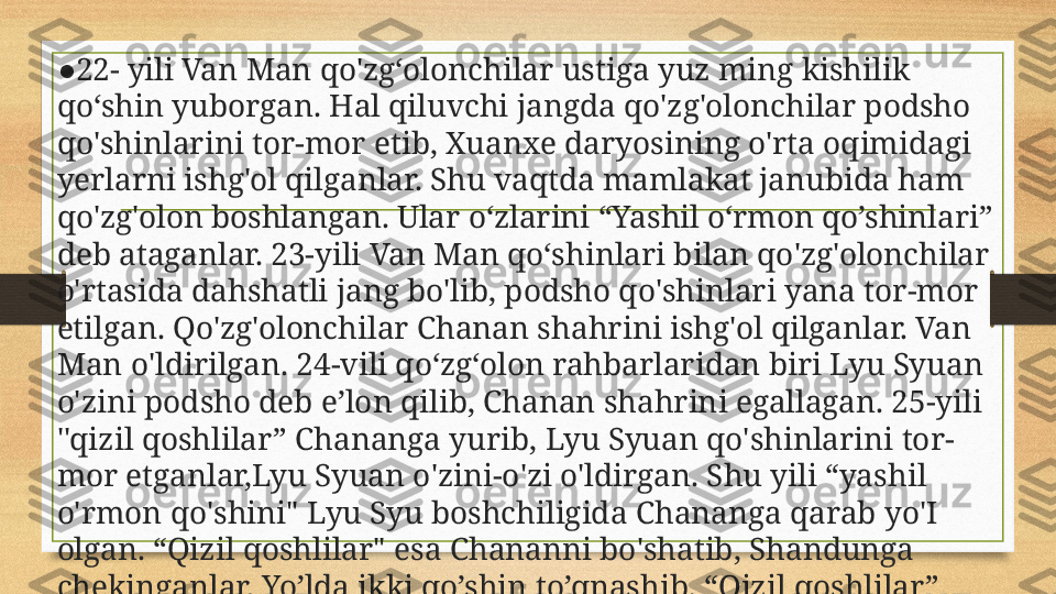 ● 22- yili Van Man qo'zg‘olonchilar ustiga yuz ming kishilik 
qo‘shin yuborgan. Hal qiluvchi jangda qo'zg'olonchilar podsho 
qo'shinlarini tor-mor etib, Xuanxe daryosining o'rta oqimidagi 
yerlarni ishg'ol qilganlar. Shu vaqtda mamlakat janubida ham 
qo'zg'olon boshlangan. Ular o‘zlarini “Yashil o‘rmon qo’shinlari” 
deb ataganlar. 23-yili Van Man qo‘shinlari bilan qo'zg'olonchilar 
o'rtasida dahshatli jang bo'lib, podsho qo'shinlari yana tor-mor 
etilgan. Qo'zg'olonchilar Chanan shahrini ishg'ol qilganlar. Van 
Man o'ldirilgan. 24-vili qo‘zg‘olon rahbarlaridan biri Lyu Syuan 
o'zini podsho deb e’lon qilib, Chanan shahrini egallagan. 25-yili 
''qizil qoshlilar” Chananga yurib, Lyu Syuan qo'shinlarini tor-
mor etganlar,Lyu Syuan o'zini-o'zi o'ldirgan. Shu yili “yashil 
o'rmon qo'shini" Lyu Syu boshchiligida Chananga qarab yo'I 
olgan. “Qizil qoshlilar" esa Chananni bo'shatib, Shandunga 
chekinganlar. Yo’lda ikki qo’shin to’qnashib, “Qizil qoshlilar” 
yengilganlar. Ularning yo’lboshchisi Fan Chung jangda halok 
bo’lgan. 