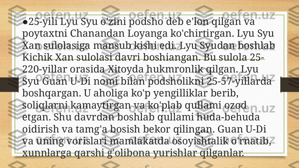 ● 25-yili Lyu Syu o'zini podsho deb e'lon qilgan va 
poytaxtni Chanandan Loyanga ko'chirtirgan. Lyu Syu 
Xan sulolasiga mansub kishi edi. Lyu Syudan boshlab 
Kichik Xan sulolasi davri boshiangan. Bu sulola 25-
220-yillar orasida Xitoyda hukmronlik qilgan. Lyu 
Syu Guan U-Di nomi bilan podsholikni 25-57-yillarda 
boshqargan. U aholiga ko'p yengilliklar berib, 
soliqlarni kamaytirgan va ko'plab qullami ozod 
etgan. Shu davrdan boshlab qullami huda-behuda 
oidirish va tamg'a bosish bekor qilingan. Guan U-Di 
va uning vorislari mamlakatda osoyishtalik o'rnatib, 
xunnlarga qarshi g'olibona yurishlar qilganlar. 