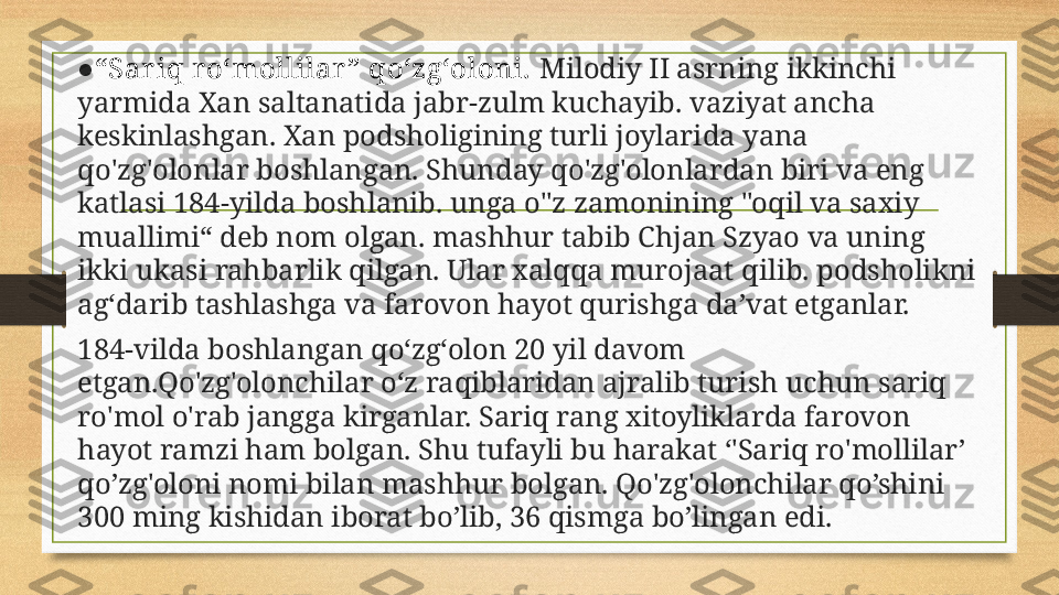 ● “ Sariq ro‘mollilar ” qo‘zg‘oloni.  Milodiy II asrning ikkinchi 
yarmida Xan saltanatida jabr-zulm kuchayib. vaziyat ancha 
keskinlashgan. Xan podsholigining turli joylarida yana 
qo'zg'olonlar boshlangan. Shunday qo'zg'olonlardan biri va eng 
katlasi 184-yilda boshlanib. unga o"z zamonining "oqil va saxiy 
muallimi“ deb nom olgan. mashhur tabib Chjan Szyao va uning 
ikki ukasi rahbarlik qilgan. Ular xalqqa murojaat qilib. podsholikni 
ag‘darib tashlashga va farovon hayot qurishga da’vat etganlar.
184-vilda bosh l angan qo‘zg‘olon 20 yil davom 
etgan.Qo'zg'olonchilar o‘z raqiblaridan ajralib turish uchun sariq 
ro'mol o'rab jangga kirganlar. Sariq rang xitoyliklarda farovon 
hayot ramzi ham bo l gan. Shu tufayli bu harakat ‘'Sariq ro'mollilar’ 
qo’zg'oloni nomi bilan mashhur bo l gan. Qo'zg'olonchilar qo’shini 
300 ming kishidan iborat bo ’l ib, 36 qismga bo ’l ingan edi. 