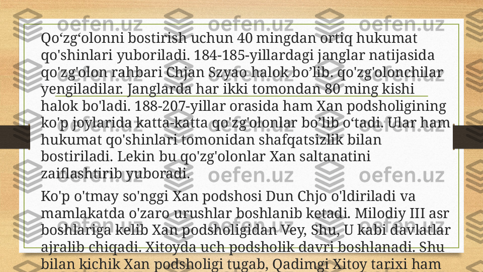 Qo‘zg‘olonni bostirish uchun 40 mingdan ortiq hukumat 
qo'shinlari yuboriladi. 184-185-yillardagi janglar natijasida 
qo'zg'olon rahbari Chjan Szyao halok bo ’l ib. qo'zg'olonchilar 
yengiladilar. Janglarda har ikki tomondan 80 ming kishi 
halok bo'ladi. 188-207-yillar orasida ham Xan podsholigining 
ko'p joylarida katta-katta qo'zg'olonlar  b o ’l ib  о‘ tadi.   Ular ham 
hukumat qo'shinlari tomonidan shafqatsizlik bilan 
bostiriladi. Lekin bu qo'zg'olonlar Xan saltanatini 
zaiflashtirib yuboradi.
Ko'p o'tmay so'nggi Xan podshosi Dun Chjo o'ldiriladi va 
mamlakatda o'zaro urushlar boshlanib ketadi. Milodiy III asr 
boshlariga kelib Xan podsholigidan Vey, Shu, U kabi davlatlar 
ajralib chiqadi. Xitoyda uch podsholik davri boshlanadi. Shu 
bilan kichik Xan podsholigi tugab, Qadimgi Xitoy tarixi ham 
o ’ z nihoyasiga yetadi. 