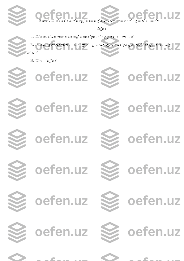 Sovet  O‘zbekiston i da gi  ekologik  muammolarning o’sib borishi
Reja:
1. O‘zbekistonda ekologik vaziyatning yomonlashuvi
2. Paxta   yakkahukmronligining   ekologik   vaziyatga   ko‘rsatgan   salbiy
ta’siri
3. Orol fojiasi 