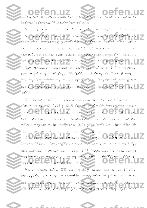 bo‘lsa,   keyingi   paytda   ularga   sug‘orish   suvlari   bilan   kelayotgan   tuzlar   va
boshqa ifloslantiruvchi unsurlar ham qo‘shildi.
Amudaryo   suvining   kuchli   sho‘rlanishi,   o‘z   navbatida,   tuproq   tarkibidagi
mikroorganizmlarning kamayishiga sabab bo‘ldi. Erlarning meliorativ holati,
sho‘rlanish   darajasining   yuqoriligidan   ko‘zlangan   hosilni   olish   uchun
ekinlarni ekishdan oldin erlarni kamida 4-5 marta yuvish ishlarini olib borish
hamda 20 dan ortiq agrotexnik tadbirlarni amalga oshirishga to‘g‘ri keldi. Bu
harakatlar esa mahsulot etishtirish tannarxiga ham o‘z ta’sirini ko‘rsatdi.
Quyi   Amudaryo   hududidagi   sho‘rlanish   va   cho‘llanish   500   ming   gektar
ekin   maydoni   yo‘qotilishiga   olib   keldi.   Hududning   cho‘llashuvi   mavjud
imkoniyatlarni   minimumgacha   kamaytirib,   Qoraqalpog‘istonni   arzon   go‘sht
etishtirish sharoitidan mahrum etdi. Bevosita ko‘rilgan zarar 128 mln. rublni
tashkil kildi.
Orol dengizining 3 mln. gektardan ortiq qurigan o‘zani tuz ko‘tarilishining
o‘chog‘iga   aylandi.   1992   yilda   Stokgolm   atrof-muhit   institutining   Boston
markazi   Orol   dengizi   mintaqasida   mavjud   suv   balansini   modellashtirish   va
suv   resurslarini   boshqarish   strategiyasini   baholash   uchun   tuzilgan
mikrokompyuter   modeli   natijalarida   2015   yilga   borib   Orol   dengizidan   bir
necha mayda sho‘r ko‘llar qolishi bashorat qilingan edi.
Orol   dengizining   qurishi   oqibatida   tuz   changlarini   15   km   balandlikka
ko‘taruvchi va 200 km kenglikda harakatlantiruvchi kuchli bo‘ronlar vujudga
kela   boshladi.   Havodagi   tuz   miqdori   5-12   foizga   etdi.   Bu   holat   qumlik
maydonining   kengayishiga,   to‘qayzorlar,   turli   o‘simliklar,   qushlar   va
hayvonlar turlarining yo‘qolishiga olib keldi.
Ma’lumotlarga   ko‘ra,   XX   asrning   50-yillaridan   boshlab   to   90-yillar
arafasigacha   Orolbo‘yi   mintaqasida   to‘qayzorlar   maydoni   700   ming
gektargacha kamaygan. Bular, o‘z navbatida, katta iqtisodiy qiyinchiliklarga
olib   keldi.   CHunki,   Amudaryo   (760   ming   gektar)   va   Sirdaryo   (720   ming 