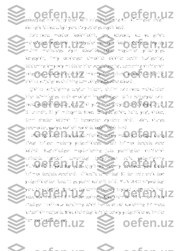 gektar)dagi   boshqa joylardan kelib qolgan aholining 80 - 90 mingdan ortig‘i
ekologik falokat tufayli yana o‘z yurtlariga qaytib ketdi.
Oziq-ovqat   masalasi   keskinlashib,   don,   sabzavot,   sut   va   go‘sht
mahsulotlari   etishtirish   imkoniyatlari   kamayib   ketdi.   Ko‘pgina   hayotiy
muhim   manbalarga   ziyon   etkazildi,   paxta   maydonlari   yildan-yilga
kengayishi,   ilmiy   asoslangan   almashlab   ekishlar   tartibi   buzilganligi,
dalalarning kimyoviy modda lar bilan zararlanganligi, tuproqning sho‘rlanishi
oshganligi,   suv   manbalarining   imkoniyatlari   tobora   kamayib   borganligi
qishloq xo‘jaligi va aholining turmushiga katta zarar etkazdi.
Qishloq   xo‘jaligining   turg‘un   holatini,   aholini   oziq-ovqat   mahsulotlari
bilan   ta’minlashga   qodir   emasligini   hisobga   olgan   Ittifoq   rahbariyati   oziq-
ovqat   va   donni   chetdan   sotib   olish   yo‘li   bilan   ehtiyojni   to‘ldirishga   urindi.
CHunonchi,   20   yil   mobaynida   Sovet   Ittifoqida   go‘sht,   baliq,   yog‘,   shakar,
donni   chetdan   keltirish   10   baravardan   ziyodroq   oshdi.   Lekin,   shunga
qaramasdan, vaziyat sezilarli ravishda keskinlashib bordi.
Erlarning   kuchli   darajada   sho‘rlanishi   tarixiy-madaniy   hayotga,   uning
o‘zagi   bo‘lgan   madaniy   yodgorliklarga   tuzatib   bo‘lmas   darajada   zarar
keltirdi.   Sug‘oriladigan   maydonlarning   juda   yaqinligidan   sho‘rlanish
oqibatida   To‘rtko‘l   tumanidagi   Qo‘yqirilgan   qal’a   yodgorligining
YUNESKO   ro‘yxatidagi   juda   ajoyib   va   qadimiy   observatoriyasi   tiklab
bo‘lmas   darajada   zararlandi.   Ellikqal’a   tumanidagi   50   dan   ortiq   antik   davr
yodgorliklaridan faqat 10 ga yaqini saqlanib qoldi. YUNESKO ro‘yxatidagi
yana   bir   yodgorlik   -Xorazm   davlatining   qadimiy   poytaxti   Tuproqqal’a   ham
katta   xavf   ostida   qoldi.   Bundan   tashqari,   Xiva   shahridan   12   km   uzoqlikda
o‘tadigan   Toshhovuz   kanalining   ta’siri   hamda   er   osti   suvlarining   3-4   marta
ko‘tarilishi natijasida Xiva shahridagi ko‘plab tarixiy yodgorliklar va binolar
ham xavf ostida qolgan. 