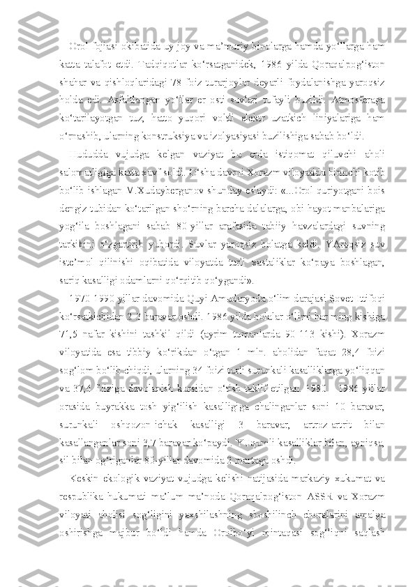 Orol fojiasi okibatida uy-joy va ma’muriy binolarga hamda yo‘llarga ham
katta   talafot   etdi.   Tadqiqotlar   ko‘rsatganidek,   1986   yilda   Qoraqalpog‘iston
shahar   va   qishloqlaridagi   78   foiz   turarjoylar   deyarli   foydalanishga   yaroqsiz
holda   edi.   Asfaltlangan   yo‘llar   er   osti   suvlari   tufayli   buzildi.   Atmosferaga
ko‘tarilayotgan   tuz,   hatto   yuqori   voltli   elektr   uzatkich   liniyalariga   ham
o‘rnashib, ularning konstruksiya va izolyasiyasi buzilishiga sabab bo‘ldi.
Hududda   vujudga   kelgan   vaziyat   bu   erda   istiqomat   qiluvchi   aholi
salomatligiga katta xavf soldi. O‘sha davrni Xorazm viloyatida birinchi kotib
bo‘lib ishlagan M.Xudayberganov shunday eslaydi: «...Orol quriyotgani bois
dengiz tubidan ko‘tarilgan sho‘rning barcha dalalarga, obi hayot manbalariga
yog‘ila   boshlagani   sabab   80-yillar   arafasida   tabiiy   havzalardagi   suvning
tarkibini   o‘zgartirib   yubordi.   Suvlar   yaroqsiz   holatga   keldi.   YAroqsiz   suv
iste’mol   qilinishi   oqibatida   viloyatda   turli   xastaliklar   ko‘paya   boshlagan,
sariq kasalligi odamlarni qo‘rqitib qo‘ygandi».
1970-1990 yillar davomida Quyi Amudaryoda o‘lim darajasi Sovet Ittifoqi
ko‘rsatkichidan 2-3 baravar oshdi. 1986 yilda bolalar o‘limi har ming kishiga
71,5   nafar   kishini   tashkil   qildi   (ayrim   tumanlarda   90-113   kishi).   Xorazm
viloyatida   esa   tibbiy   ko‘rikdan   o‘tgan   1   mln.   aholidan   faqat   28,4   foizi
sog‘lom bo‘lib chiqdi, ularning 34 foizi turli surunkali kasalliklarga yo‘liqqan
va   37,4   foiziga   davolanish   kursidan   o‘tish   taklif   etilgan.   1980   -   1986   yillar
orasida   buyrakka   tosh   yig‘ilish   kasalligiga   chalinganlar   soni   10   baravar,
surunkali   oshqozon-ichak   kasalligi   3   baravar,   artroz-artrit   bilan
kasallanganlar soni 3,7 baravar ko‘paydi. YUqumli kasalliklar bilan, ayniqsa,
sil bilan  og‘riganlar  80-yillar davomida 2  martaga oshdi.
Keskin   ekologik   vaziyat   vujudga   kelishi   natijasida   markaziy   xukumat   va
respublika   hukumati   ma’lum   ma’noda   Qoraqalpog‘iston   ASSR   va   Xorazm
viloyati   aholisi   sog‘ligini   yaxshilashning   shoshilinch   choralarini   amalga
oshirishga   majbur   bo‘ldi   hamda   Orolbo‘yi   mintaqasi   sog‘liqni   saqlash 