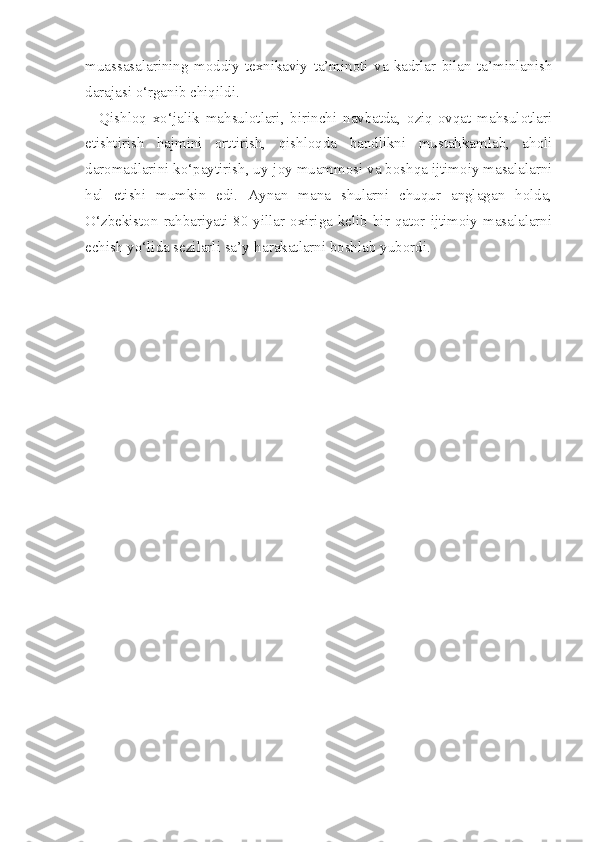 muassasalarining   moddiy-texnikaviy   ta’minoti   va   kadrlar   bilan   ta’minlanish
darajasi o‘rganib chiqildi.
Qishloq   xo‘jalik   mahsulotlari,   birinchi   navbatda,   oziq-ovqat   mahsulotlari
etishtirish   hajmini   orttirish,   qishloqda   bandlikni   mustahkamlab,   aholi
daromadlarini ko‘paytirish, uy-joy muammosi va boshqa ijtimoiy masalalarni
hal   etishi   mumkin   edi.   Aynan   mana   shularni   chuqur   anglagan   holda,
O‘zbekiston rahbariyati 80-yillar oxiriga kelib bir qator ijtimoiy masalalarni
echish yo‘lida sezilarli sa’y-harakatlarni boshlab yubordi.   