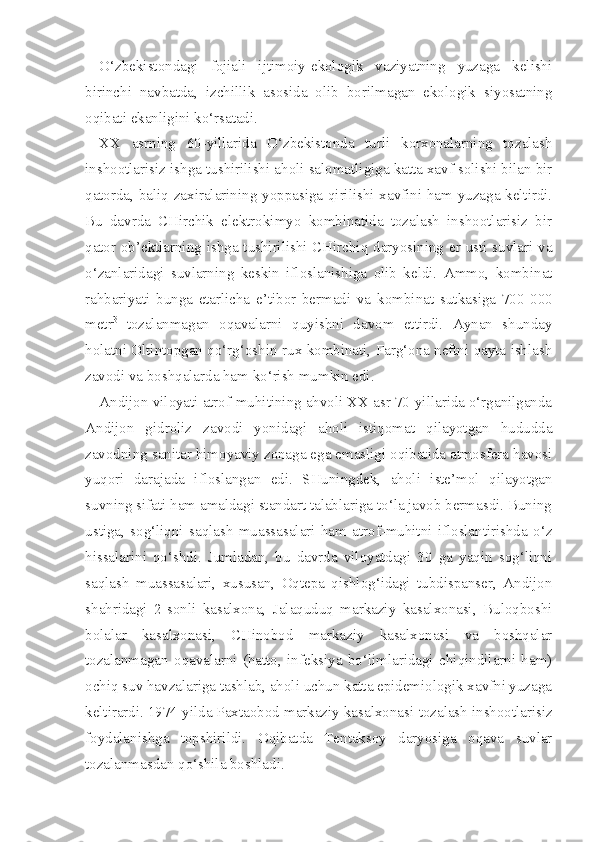 O‘zbekistondagi   fojiali   ijtimoiy-ekologik   vaziyatning   yuzaga   kelishi
birinchi   navbatda,   izchillik   asosida   olib   borilmagan   ekologik   siyosatning
oqibati ekanligini ko‘rsatadi.
XX   asrning   60-yillarida   O‘zbekistonda   turli   korxonalarning   tozalash
inshootlarisiz ishga tushirilishi aholi salomatligiga katta xavf solishi bilan bir
qatorda, baliq zaxiralarining yoppasiga qirilishi xavfini ham yuzaga keltirdi.
Bu   davrda   CHirchik   elektrokimyo   kombinatida   tozalash   inshootlarisiz   bir
qator ob’ektlarning ishga tushirilishi CHirchiq daryosining er usti suvlari va
o‘zanlaridagi   suvlarning   keskin   ifloslanishiga   olib   keldi.   Ammo,   kombinat
rahbariyati   bunga   etarlicha   e’tibor   bermadi   va   kombi nat   sutkasiga   700   000
metr 3
  tozalanmagan   oqavalarni   quyishni   davom   ettirdi.   Aynan   shunday
holatni Oltintopgan qo‘rg‘oshin-rux kombinati, Farg‘ona neftni qayta ishlash
zavodi va boshqalarda ham ko‘rish mumkin edi.
Andijon viloyati atrof-muhitining ahvoli XX asr 70-yillarida o‘rganilganda
Andijon   gidroliz   zavodi   yonidagi   aholi   istiqomat   qilayotgan   hududda
zavodning sanitar himoyaviy zonaga ega emasligi oqibatida atmosfera havosi
yuqori   darajada   ifloslangan   edi.   SHuningdek,   aholi   iste’mol   qilayotgan
suvning sifati ham amaldagi standart talablariga to‘la javob bermasdi. Buning
ustiga,   sog‘liqni   saqlash   muassasalari   ham   atrof-muhitni   ifloslantirishda   o‘z
hissalarini   qo‘shdi.   Jumladan,   bu   davrda   viloyatdagi   30   ga   yaqin   sog‘liqni
saqlash   muassasalari,   xususan,   Oqtepa   qishlog‘idagi   tubdispanser,   Andijon
shahridagi   2-sonli   kasalxona,   Jalaquduq   markaziy   kasalxonasi,   Buloqboshi
bolalar   kasalxonasi,   CHinobod   markaziy   kasalxonasi   va   boshqalar
tozalanmagan   oqavalarni   (hatto,   infeksiya   bo‘limlaridagi   chiqindilarni   ham)
ochiq suv havzalariga tashlab, aholi uchun katta epidemiologik xavfni yuzaga
keltirardi. 1974 yilda Paxtaobod markaziy kasalxona si tozalash inshootlarisiz
foydalanishga   topshirildi.   Oqibatda   Tentaksoy   daryosiga   oqava   suvlar
tozalanmasdan qo‘shila boshladi. 