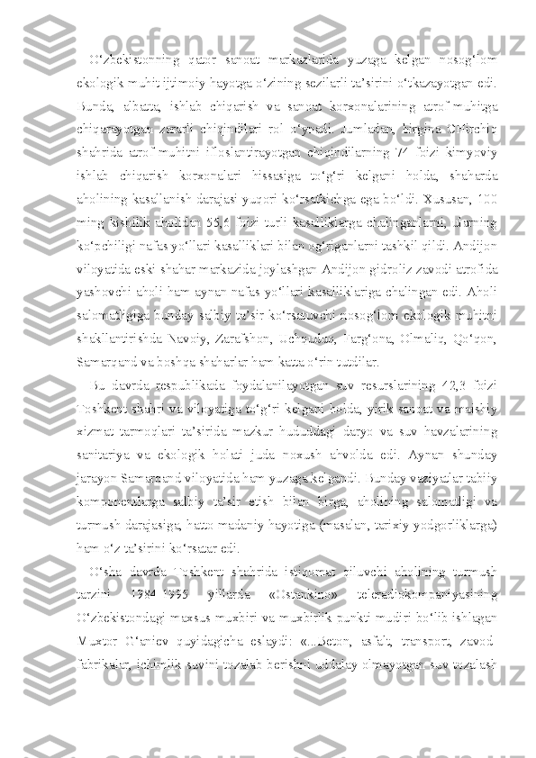 O‘zbekistonning   qator   sanoat   markazlarida   yuzaga   kelgan   nosog‘lom
ekologik muhit ijtimoiy hayotga o‘zining sezilarli ta’sirini o‘tkazayotgan edi.
Bunda,   albatta,   ishlab   chiqarish   va   sanoat   korxonalarining   atrof-muhitga
chiqarayotgan   zararli   chiqindilari   rol   o‘ynadi.   Jumladan,   birgina   CHirchiq
shahrida   atrof-muhitni   ifloslantirayotgan   chiqindilarning   74   foizi   kimyoviy
ishlab   chiqarish   korxonalari   hissasiga   to‘g‘ri   kelgani   holda,   shaharda
aholining kasallanish darajasi yuqori ko‘rsatkichga ega bo‘ldi. Xususan, 100
ming   kishilik   aholidan   55,6   foizi   turli   kasalliklarga   chalinganlarni,   ularning
ko‘pchiligi nafas yo‘llari kasalliklari bilan og‘riganlarni tashkil qildi. Andijon
viloyatida eski shahar markazida joylashgan Andijon gid roliz zavodi atrofida
yashovchi aholi ham aynan nafas yo‘llari kasalliklariga chalingan edi. Aholi
salomatligiga   bunday   salbiy   ta’sir   ko‘rsatuvchi   nosog‘lom   ekologik   muhitni
shakllantirishda   Navoiy,   Zarafshon,   Uchquduq,   Farg‘ona,   Olmaliq,   Qo‘qon,
Samarqand va boshqa shaharlar ham katta o‘rin tutdilar.
Bu   davrda   respublikada   foydalanilayotgan   suv   resurslarining   42,3   foizi
Toshkent  shahri  va  viloyatiga  to‘g‘ri  kelgani  holda,  yirik  sanoat  va  maishiy
xizmat   tarmoqlari   ta’sirida   mazkur   hududdagi   daryo   va   suv   havzalarining
sanitariya   va   ekologik   holati   juda   noxush   ahvolda   edi.   Aynan   shunday
jarayon Samarqand viloyatida ham yuzaga kelgandi. Bunday vaziyatlar tabiiy
komponentlarga   salbiy   ta’sir   etish   bilan   birga,   aholining   salomatligi   va
turmush darajasiga, hatto madaniy hayotiga (masalan, tarixiy yodgorliklarga)
ham o‘z ta’sirini ko‘rsatar edi.
O‘sha   davrda   Toshkent   shahrida   istiqomat   qiluvchi   aholining   turmush
tarzini   1984-1995   yillarda   «Ostankino»   teleradiokompaniyasining
O‘zbekistondagi maxsus muxbiri va muxbirlik punkti mudiri bo‘lib ishlagan
Muxtor   G‘aniev   quyidagicha   eslaydi:   «...Beton,   asfalt,   transport,   zavod-
fabrikalar, ichimlik suvini tozalab berishni uddalay olmayotgan suv tozalash 