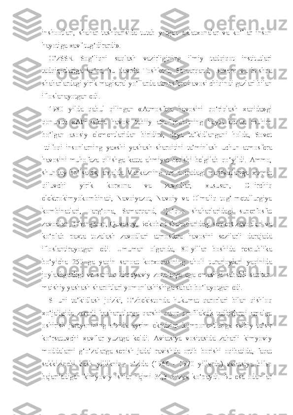inshootlari,   shahar   tashqarisida   tutab   yotgan   axlatxonalar   va   ko‘llar   inson
hayotiga xavf tug‘dirardi».
O‘zSSR   Sog‘liqni   saqlash   vazirligining   ilmiy   tadqiqot   institutlari
tadqiqotlariga   ko‘ra,   bu   davrda   Toshkent,   Samarqand,   Buxoro   va   boshqa
shaharlardagi yirik magistral yo‘llarda atmosfera havosi chiqindi gazlari bilan
ifloslanayotgan edi.
1980   yilda   qabul   qilingan   «Atmosfera   havosini   qo‘riqlash   xaqida»gi
qonunda   «Atmosfera   havosi   tabiiy   atrof-muhitning   hayot   uchun   muhim
bo‘lgan   asosiy   elementlaridan   biridir»,   deya   ta’kidlangani   holda,   Sovet
Ittifoqi   insonlarning   yaxshi   yashash   sharoitini   ta’minlash   uchun   atmosfera
havosini   muhofaza   qilishga   katta   ahmiyat   berishi   belgilab   qo‘yildi.   Ammo,
shunday   bo‘lsa-da,   amalda   Markazning   tor   doiradagi   manfaatlariga   xizmat
qiluvchi   yirik   korxona   va   zavodlar,   xususan,   CHirchiq
elektrokimyokombinati,   Navoiyazot,   Navoiy   va   Olmaliq   tog‘-metallurgiya
kombinatlari,   Farg‘ona,   Samarqand,   Qo‘qon   shaharlaridagi   superfosfat
zavodlari, Ohangaron, Quvasoy, Bekobod shaharlaridagi sement zavodlari va
ko‘plab   paxta   tozalash   zavodlari   atmos fera   havosini   sezilarli   darajada
ifloslantirayotgan   edi.   Umuman   olganda,   80-yillar   boshida   respublika
bo‘yicha   250   ga   yaqin   sanoat   korxonasining   aholi   turarjoylari   yaqinida
joylashganligi   va   sanitar   himoyaviy   zonalarga   ega   emasligi   sababli   sanitar-
maishiy yashash sharoitlari yomonlashishiga sabab bo‘layotgan edi.
SHuni   ta’kidlash   joizki,   O‘zbekistonda   hukumat   qarorlari   bilan   qishloq
xo‘jaligida   zararli   hasharotlarga   qarshi   qator   profilaktik   tadbirlarni   amalga
oshirish   jarayonining   o‘zida   ayrim   ekotizim   komponentlariga   salbiy   ta’sir
ko‘rsatuvchi   xavflar   yuzaga   keldi.   Aviatsiya   vositasida   zaharli   kimyoviy
moddalarni   g‘o‘zalarga   sepish   jadal   ravishda   ortib   borishi   oqibatida,   faqat
sakkizinchi   besh   yillikning   o‘zida   (1966   -   1970   yillarda)   aviatsiya   bi lan
bajariladigan   kimyoviy   ishlar   hajmi   34,3   foizga   ko‘paydi.   Bu   esa   odamlar 