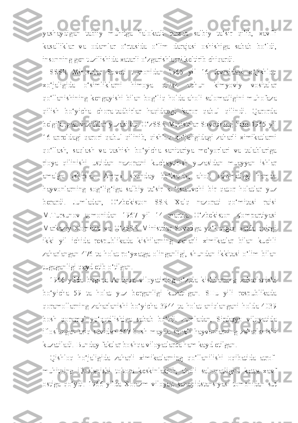 yashaydigan   tabiiy   muhitga   halokatli   tarzda   salbiy   ta’sir   qilib,   xavfli
kasalliklar   va   odamlar   o‘rtasida   o‘lim   darajasi   oshishiga   sabab   bo‘ldi,
insonning gen tuzilishida xatarli o‘zgarishlarni keltirib chiqardi.
SSSR   Ministrlar   Soveti   tomonidan   1965   yil   16   fevraldagi   «Qishloq
xo‘jaligida   o‘simliklarni   himoya   qilish   uchun   kimyoviy   vositalar
qo‘llanishining   kengayishi   bilan   bog‘liq   holda   aholi   salomatligini   muhofaza
qilish   bo‘yicha   chora-tadbirlar   haqida»gi   karor   qabul   qilindi.   Qarorda
belgilangan vazifalar yuzasidan O‘zSSR Ministrlar Sovetining ham 1965 yil
16   apreldagi   qarori   qabul   qilinib,   qishloq   xo‘jaligidagi   zaharli   ximikatlarni
qo‘llash,   saqlash   va   tashish   bo‘yicha   sanitariya   me’yorlari   va   talablariga
rioya   qilinishi   ustidan   nazoratni   kuchaytirish   yuzasidan   muayyan   ishlar
amalga   oshirildi.   Ammo   shunday   bo‘lsa-da,   aholi   salomatligi   hamda
hayvonlarning   sog‘lig‘iga   salbiy   ta’sir   ko‘rsatuvchi   bir   qator   holatlar   yuz
berardi.   Jumladan,   O‘zbekiston   SSR   Xalq   nazorati   qo‘mitasi   raisi
M.Tursunov   tomonidan   1967   yil   14   martda   O‘zbekiston   Kompartiyasi
Markaziy   Komiteti   va   O‘zSSR   Ministrlar   Sovetiga   yo‘llangan   xatda   oxirgi
ikki   yil   ichida   respublikada   kishilarning   zaharli   ximikatlar   bilan   kuchli
zaharlangan   476   ta   holat   ro‘yxatga   olinganligi,   shundan   ikkitasi   o‘lim   bilan
tugaganligi qayd etib o‘tilgan.
1966   yilda   birgina   Andijon   viloyatining   o‘zida   kishilarning   zaharlanishi
bo‘yicha   59   ta   holat   yuz   berganligi   kuzatilgan.   SHu   yili   respublikada
qoramollarning   zaharlanishi   bo‘yicha   3944   ta   holat   aniqlangani   holda   4039
bosh   qoramol   yo‘qotilishiga   sabab   bo‘ldi.   Jumladan,   Sirdaryo   viloyatida
ifloslangan   ariq   suvidan   667   bosh   mayda   shoxli   hayvonlarning   zaharlanishi
kuzatiladi. Bunday faktlar boshqa viloyatlarda ham kayd etilgan.
Qishloq   ho‘jaligida   zaharli   ximikatlarning   qo‘llanilishi   oqibatida   atrof-
muhitning   ifloslanishi   tobora   keskinlashib,   aholi   salomatligini   katta   xavf
ostiga   qo‘ydi.   1966   yilda   Xorazm   viloyati   sanepidstansiyasi   tomonidan   sut 