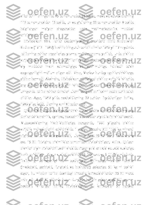 sifati tahlil qilinganida 85 ta namunadan 25 tasida, meva va sabzavotlarning
113  ta  namunasidan   12  tasida,  un   va   g‘allaning  22   ta   namunasidan   8  tasida
belgilangan   me’yor   chegarasidan   ortiq   metilmerkaptofos   moddasi
aniqlangan.
O‘zbekiston   SSR   Fanlar   akademiyasining   prezidenti   Obid   Sodiqovich
Sodiqov (1913 - 1987) boshliq bir guruh taniqli olimlar 1969 yil 17 noyabrda
Ittifoqning   rahbar   organlariga   yozma   ma’lumotnoma   yo‘llab,   unda   qishloq
xo‘jaligida ommaviy ravishda qo‘llanilayotgan pestitsidlar va zaharli kimyo -
viy   moddalar   inson   salomatligiga   va   atrof-muhitga   halokatli   ta’sir
etayotganligini ma’lum qilgan edi. Biroq, Markaz bunday ogohlantirishlarga
e’tibor bermadi. Aksincha, O‘zbekiston rahbariyati qishloq xo‘jalik ishlarida
eng   zaharli   kimyoviy   vositalarni   ishlatishni   mustaqil   ravishda   cheklashga
uringanda Ittifoq rahbar doiralari ularni kengroq qo‘llashni qattiq turib talab
qildilar.   Agar,   1967   yilda   pestitsidlarning   27   turidan   foydalanilgan   bo‘lsa,
1989 yilga kelib, ularning soni 80 tadan ortdi.
Qishloq xo‘jaligida «kimyolashtirish - davr talabi» shiori ostida kimyo viy
dorilar dehkonchilik, ayniqsa, paxtachilikda haddan ziyod ko‘p ishlatilaverdi.
Mutaxassislarning   hisob-kitoblariga   qaraganda,   1990   yilgacha   qishloq
xo‘jalik   mahsulotlarini   etishtirishda   1   g   erga   o‘rtacha   700-1000   kg   mineral
o‘g‘itlar   qo‘llanib   kelingan   bo‘lib,   ularning   faqat   35-40   foizi,   fosfatlarning
esa   15-20   foizigina   o‘simliklar   tomonidan   o‘zlashtirilgan,   xolos.   Qolgan
qismlari qiyin o‘zlashtiriluvchi shaklda o‘tgan yoki er ostki va ustki suvlariga
borib qo‘shilgan. Zovur suvlari tarkibida 25 foiz azot va 5-10 foiz miqdorda
fosforning   uchraganligi   buni   tasdiqlaydi.   Solinadigan   zaharli   dorilar
(insektitsid,   gerbitsid,   fungitsid   va   boshqalar)   gektariga   50   kg   ni   tashkil
etgan,   bu   miqdor   Ittifoq   davridagi   o‘rtacha   ko‘rsatkichlardan   25-30   marta
ortiq   edi.   Agar   80-yillarda   butun   dunyoda   har   bir   gektar   erga   300   gramm
pestitsid   ishlatilgan   bo‘lsa,   O‘zbekistonda   bu   ko‘rsatkich   50   baravar 