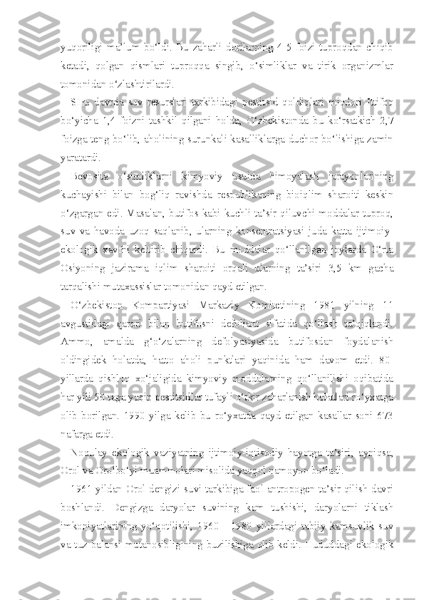 yuqoriligi   ma’lum   bo‘ldi.   Bu   zaharli   dorilarning   4-5   foizi   tuproqdan   chiqib
ketadi,   qolgan   qismlari   tuproqqa   singib,   o‘simliklar   va   tirik   organizmlar
tomonidan o‘zlashtirilardi.
SHu   davrda   suv   resurslari   tarkibidagi   pestitsid   qoldiqlari   miqdori   Ittifoq
bo‘yicha   1,4   foizni   tashkil   qilgani   holda,   O‘zbekistonda   bu   ko‘rsatkich   2,7
foizga teng bo‘lib, aholining surunkali kasalliklarga duchor bo‘lishiga zamin
yaratardi.
Bevosita   o‘simliklarni   kimyoviy   usulda   himoyalash   jarayonlarining
kuchayishi   bilan   bog‘liq   ravishda   respublikaning   bioiqlim   sharoiti   keskin
o‘zgargan edi. Masalan, butifos kabi kuchli ta’sir qiluvchi moddalar tuproq,
suv   va   havoda   uzoq   saqlanib,   ularning   konsentratsiyasi   juda   katta   ijtimoiy-
ekologik   xavfni   keltirib   chiqardi.   Bu   moddalar   qo‘llanilgan   joylarda   O‘rta
Osiyoning   jazirama   iqlim   sharoiti   orqali   ularning   ta’siri   3,5   km   gacha
tarqalishi mutaxassislar tomonidan qayd etilgan.
O‘zbekiston   Kompartiyasi   Markaziy   Komitetining   1981   yilning   11
avgustidagi   qarori   bilan   butifosni   defoliant   sifatida   qo‘llash   ta’qiqlandi.
Ammo,   amalda   g‘o‘zalarning   defolyasiyasida   butifosdan   foydalanish
oldingidek   holatda,   hatto   aholi   punktlari   yaqinida   ham   davom   etdi.   80-
yillarda   qishloq   xo‘jaligida   kimyoviy   moddalarning   qo‘llanilishi   oqibatida
har yili 50 taga yaqin pestitsidlar tufayli o‘tkir zaharlanish holatlari ro‘yxatga
olib   borilgan.   1990   yilga   kelib   bu   ro‘yxatda   qayd   etilgan   kasallar   soni   673
nafarga etdi.
Noqulay   ekologik   vaziyatning   ijtimoiy-iqtisodiy   hayotga   ta’siri,   ayniqsa,
Orol va Orolbo‘yi muammolari misolida yaqqol namoyon bo‘ladi.
1961 yildan Orol dengizi suvi tarkibiga faol antropogen ta’sir qilish davri
boshlandi.   Dengizga   daryolar   suvining   kam   tushishi,   daryolarni   tiklash
imkoniyatlarining   yo‘qotilishi,   1960   -   1980   yillardagi   tabiiy   kamsuvlik   suv
va tuz balansi mutanosibligining buzilishiga olib keldi. Hududdagi ekologik 