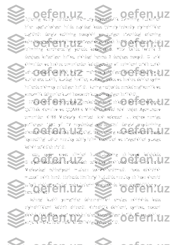 fojianing   salbiy   oqibatlari   ma’muriy-buyruqbozlik   tizimining   nuqsonlari
bilan   uyg‘unlashgan   holda   quyidagi   katta   ijtimoiy-iqtisodiy   qiyinchiliklar
tug‘dirdi:   dengiz   sathining   pasayishi   va   qurigan   o‘zanidagi   erlarning
sahrolarga   aylanishi   iqlimning   o‘zgarishiga   sabab   bo‘ldi.   Jumladan,   hudud
iqlimining   kontinentalligi   yanada   keskinlashdi.   YOz   faslida   issiqlik   2
darajaga   ko‘tarilgan   bo‘lsa,   qishdagi   harorat   2   darajaga   pasaydi.   CHunki
shimoldan   va   boshqa   tomonlardan   keladigan   har   xil   oqimlarni   to‘sib   turish
uchun   dengiz   suvi   endi   ma’lum   ma’noda   yo‘qolgan   edi.   Natijada,   sovuq
kunlar erta  tushib, kuzdagi  hosillar,  xususan,  paxta va boshqa  ekinlar  ayrim
hollarda pishmay qoladigan bo‘ldi. Buning natijasida qorakalpog‘istonlik va
xorazmlik dehqonlar kuzni bexavotir kuta olmaydigan bo‘lishdi.
O‘zbekiston   Kompartiyasi   Qorakalpog‘iston   obkomi   birinchi   sekreta ri
Qallibek   Kamolov   va   QQASSR   Ministrlar   Soveti   raisi   Erejep   Aytmuratov
tomonidan   KPSS   Markaziy   Komiteti   Bosh   sekretari   L.I.Brejnev   nomiga
yo‘llangan   1980   yil   17   noyabrdagi   xatida   Orol   dengizi   maydonining
qisqarishi   natijasida   qishloq   xo‘jaligi,   insonlarning   salomatligi   va   mehnatga
layoqatliligi   uchun   noqulay   tabiiy-iqlim   sharoitlari   va   o‘zgarishlari   yuzaga
kelishi ta’kidlab o‘tildi.
Hatto,   ayrim   sovet   olimlari   bu   hududning   ob-havosi   kelajakda
CHelyabinskdagidek   bo‘ladi,   deb   ta’kidlay   boshlashdi.   Lekin   bu   holat
Markazdagi   rahbariyatni   mutlaqo   tashvishlantirmadi.   Paxta   etishtirish
muttasil oshib bordi. Oqibatda Orolbo‘yi hududida noqulay ob-havo sharoiti
tufayli   qishloq   xo‘jaligi   mahsulotlarini   etishtirishda   katta   qiyinchiliklar   yuz
bera boshladi.
Bahorgi   kuchli   yomg‘irlar   dehqonchilikni   amalga   oshirishda   katta
qiyinchiliklarni   keltirib   chiqardi.   Ko‘pchilik   ekinlarni,   ayniqsa,   paxtani
ekishda ikki marta urug‘ sepish holatlari kuzatiladigan bo‘ldi. Bu esa qishloq
xo‘jalik mahsulotlari narxi ko‘tarilishiga sabab bo‘ldi. 