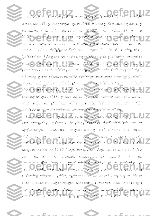 O‘zbekiston   Kompartiyasi   Xorazm   viloyati   komiteti   kotibi   I.Sorokin
tomonidan 1981 yilning avgust oyida KPSS Markaziy Komitetining tashkiliy
va   partiya   ishlari   bo‘limiga   yuborilgan   SO-336-P-sonli   xatda   1981   yilning
21-23   iyulida   Xorazm   viloyati   rayonlarida   yuz   bergan   tabi iy   ofatning
oqibatlari   qayd   etilgan   edi.   Unda   viloyatda   yuz   bergan   kuchli   bo‘ronli   sel
oqibatida   xalq   xo‘jaligiga   sezilarli   talafot   etgani,   bu   ofat   viloyatning   Xiva,
Qo‘shko‘pir,   YAngiariq   va   boshqa   rayonlari   bo‘ylab   yuz   berishi   natijasida
viloyat bo‘yicha jami 30 ming gektar g‘o‘za maydonlariga, 5 ming gektarga
yaqin   makkajo‘xori   dalalariga,   4   ming   gektardan   ortiq   sholi   maydonlariga,
4,6   ming   gektar   sabzavot   va   poliz   ekinlariga   katta   zarar   etganligi   yoziladi.
Mazkur xududlardagi barcha bog‘ va uzumzorlar tala fot ko‘rgan. Bu holatni
o‘sha   davrda   viloyatda   birinchi   kotib   bo‘lib   ishlagan   M.Xudayberganov
shunday   eslaydi:   «1981   yildagi   tabiat   injiqliklari   hammasidan   oshib   tushdi.
Mart   oyidagi   yomg‘ir,   hatto,   yillik   me’yoridan   ikki-uch   marta   ortiq   bo‘ldi.
Uzluksiz sel, yomg‘ir oqibatida Urganch shahri suv bilan to‘ldi».
Suv   resurslaridan   foydalanish   va   erlarni   o‘zlashtirishning   ilmiy   jihatdan
asoslanmaganligi,   qishloq   xo‘jaligining   ekstensiv   rivojlanishi   kabi   omillar
uyg‘unlashgan   holda   ekin   maydonlarining   sho‘rlanishiga   olib   keldi.
Ma’lumki,   ekin   maydonlarining   past   darajada   sho‘rlanishi   paxta
hosildorligini   10-15   foizga,   o‘rtacha   sho‘rlanish   30-40   foizga   va   kuchli
darajada   sho‘rlanish   50-60   foizga   kamaytiradi.   Agar   tuproq   tarkibida   1   foiz
tuz bo‘lsa, hosildorlik 3 baravarga qisqaradi, agar tuz miqdori 2-3 foiz bo‘lsa,
umuman   hosil   bo‘lmaydi.   Tuproqlarning   sho‘rlanishi   va   o‘ta   namlani shi,   er
osti sizot suvlarining ko‘tarilishi va sho‘rlanish darajasining ortishi, tuproq va
suvlarning   mineral   o‘g‘itlar,   og‘ir   metallar   va   zaharli   kimyoviy   moddalar
bilan   ifloslanishi   sug‘oriladigan   dehqonchilik   mintaqalarida   agroekologik
buzilishlarga   olib   keldi.   Agar   ilgarilari   tuproq   aeratsiya   (havoli   qatlam)
zonasidagi   tuz   to‘planishining   yagona   manbai   sizot   suvlari   hisoblangan 