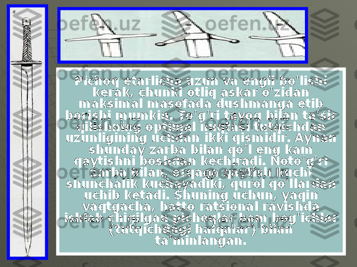 Pichoq etarlicha uzun va engil bo'lishi 
kerak, chunki otliq askar o'zidan 
maksimal masofada dushmanga etib 
borishi mumkin. To'g'ri tayoq bilan ta'sir 
qilishning optimal nuqtasi tutqichdan 
uzunligining uchdan ikki qismidir. Aynan 
shunday zarba bilan qo'l eng kam 
qaytishni boshdan kechiradi. Noto'g'ri 
zarba bilan, orqaga qaytish kuchi 
shunchalik kuchayadiki, qurol qo'llardan 
uchib ketadi. Shuning uchun, yaqin 
vaqtgacha, hatto ratsional ravishda 
ishlab chiqilgan pichoqlar ham bog'ichlar 
(tutqichdagi halqalar) bilan 
ta'minlangan. 