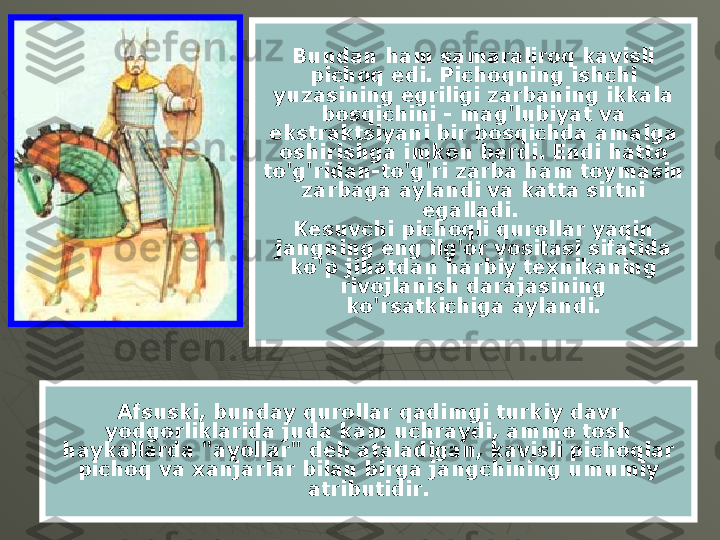 Bundan ham samaraliroq kavisli 
pichoq edi. Pichoqning ishchi 
yuzasining egriligi zarbaning ikkala 
bosqichini - mag'lubiyat va 
ekstraktsiyani bir bosqichda amalga 
oshirishga imkon berdi. Endi hatto 
to'g'ridan-to'g'ri zarba ham toymasin 
zarbaga aylandi va katta sirtni 
egalladi. 
Kesuvchi pichoqli qurollar yaqin 
jangning eng ilg'or vositasi sifatida 
ko'p jihatdan harbiy texnikaning 
rivojlanish darajasining 
ko'rsatkichiga aylandi.
Afsuski, bunday qurollar qadimgi turkiy davr 
yodgorliklarida juda kam uchraydi, ammo tosh 
haykallarda "ayollar" deb ataladigan, kavisli pichoqlar 
pichoq va xanjarlar bilan birga jangchining umumiy 
atributidir. 