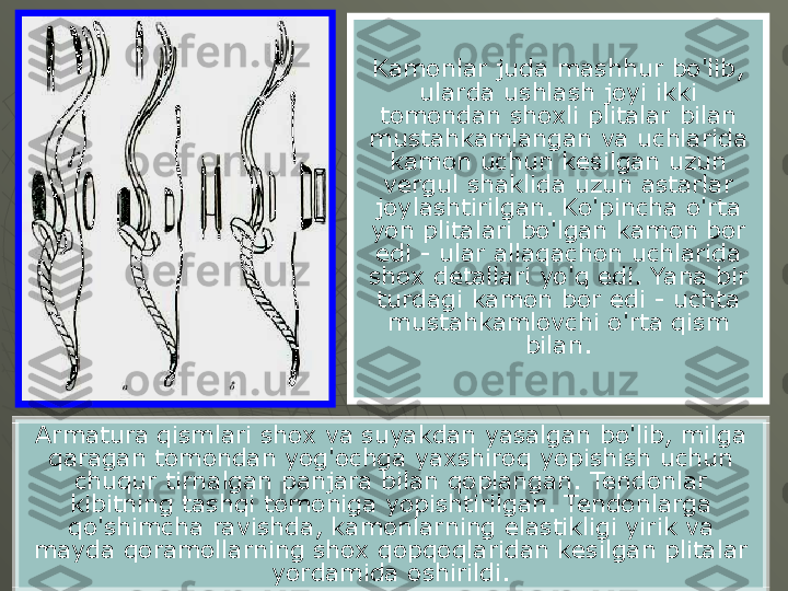 Kamonlar juda mashhur bo'lib, 
ularda ushlash joyi ikki 
tomondan shoxli plitalar bilan 
mustahkamlangan va uchlarida 
kamon uchun kesilgan uzun 
vergul shaklida uzun astarlar 
joylashtirilgan. Ko'pincha o'rta 
yon plitalari bo'lgan kamon bor 
edi - ular allaqachon uchlarida 
shox detallari yo'q edi. Yana bir 
turdagi kamon bor edi - uchta 
mustahkamlovchi o'rta qism 
bilan.
Armatura qismlari shox va suyakdan yasalgan bo'lib, milga 
qaragan tomondan yog'ochga yaxshiroq yopishish uchun 
chuqur tirnalgan panjara bilan qoplangan. Tendonlar 
kibitning tashqi tomoniga yopishtirilgan. Tendonlarga 
qo'shimcha ravishda, kamonlarning elastikligi yirik va 
mayda qoramollarning shox qopqoqlaridan kesilgan plitalar 
yordamida oshirildi. 