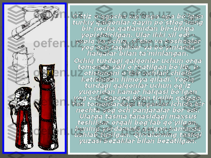 O'ttiz o'qgacha sig'imga ega bo'lgan 
turkiy qalqonlar qayin po'stlog'ining 
bir necha qatlamidan bir-biriga 
yopishtirilgan. Ular ikki xil edi - 
yopiq va ochiq. O'sha va boshqalar 
yog'och tagliklar va bo'yinlarda 
halqalar bilan ta'minlangan.
Ochiq turdagi qalqonlar uchun orqa 
tomonda valf o'rnatilgan bo'lib, u 
otishmani o'tkir uchlari chiqib 
ketishidan himoya qiladi. Yopiq 
turdagi qalqonlar uchun og'iz 
yuqoridan kamar halqasi bo'lgan 
yog'och qopqoq bilan tiqilib qolgan. 
Yon tomonlardagi tirgaklar ichida bir 
nechta yog'och panjaralar bor edi. 
Ularga tasma tanasidagi maxsus 
teshiklar orqali bog'lab qo'yilgan, 
buning yordamida qalqon kamarda 
ushlab turilgan. Qirralarning tashqi 
yuzasi bezaklar bilan bezatilgan. 