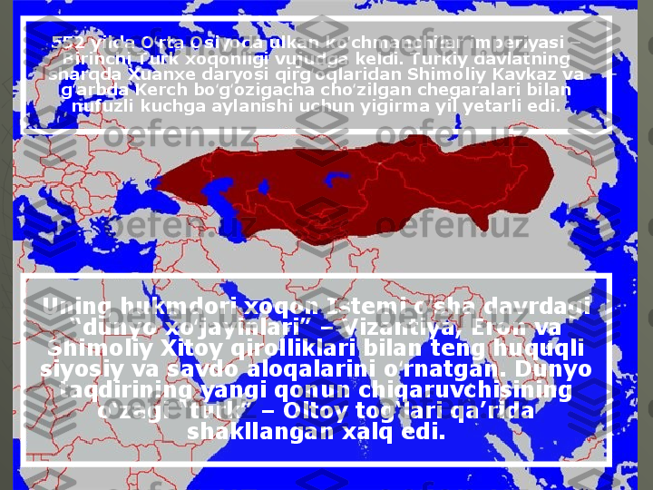 Uning hukmdori xoqon Istemi o sha davrdagi ʻ
“dunyo xo jayinlari” – Vizantiya, Eron va 	
ʻ
Shimoliy Xitoy qirolliklari bilan teng huquqli 
siyosiy va savdo aloqalarini o rnatgan. Dunyo 	
ʻ
taqdirining yangi qonun chiqaruvchisining 
o‘zagi “turk” – Oltoy tog‘lari qa’rida 
shakllangan xalq edi.552 yilda O rta Osiyoda ulkan ko chmanchilar imperiyasi – 	
ʻ ʻ
Birinchi Turk xoqonligi vujudga keldi. Turkiy davlatning 
sharqda Xuanxe daryosi qirg oqlaridan Shimoliy Kavkaz va 	
ʻ
g arbda Kerch bo g ozigacha cho zilgan chegaralari bilan 	
ʻ ʻ ʻ ʻ
nufuzli kuchga aylanishi uchun yigirma yil yetarli edi.  