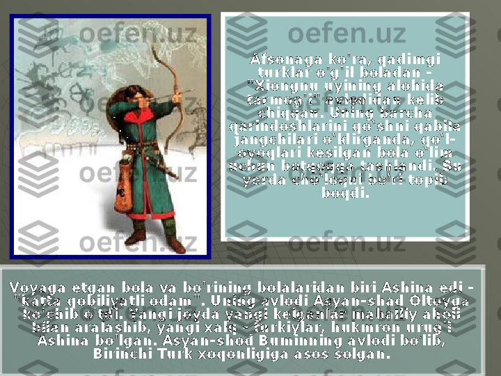 Afsonaga ko'ra, qadimgi 
turklar o'g'il boladan - 
"Xiongnu uyining alohida 
tarmog'i" avlodidan kelib 
chiqqan. Uning barcha 
qarindoshlarini qo‘shni qabila 
jangchilari o‘ldirganda, qo‘l-
oyoqlari kesilgan bola o‘lim 
uchun botqoqqa tashlandi. Bu 
yerda cho‘loqni bo‘ri topib 
boqdi.
Voyaga etgan bola va bo'rining bolalaridan biri Ashina edi - 
"katta qobiliyatli odam". Uning avlodi Asyan-shad Oltoyga 
ko'chib o'tdi. Yangi joyda yangi kelganlar mahalliy aholi 
bilan aralashib, yangi xalq - turkiylar, hukmron urug'i 
Ashina bo'lgan. Asyan-shod Buminning avlodi bo lib, ʻ
Birinchi Turk xoqonligiga asos solgan. 