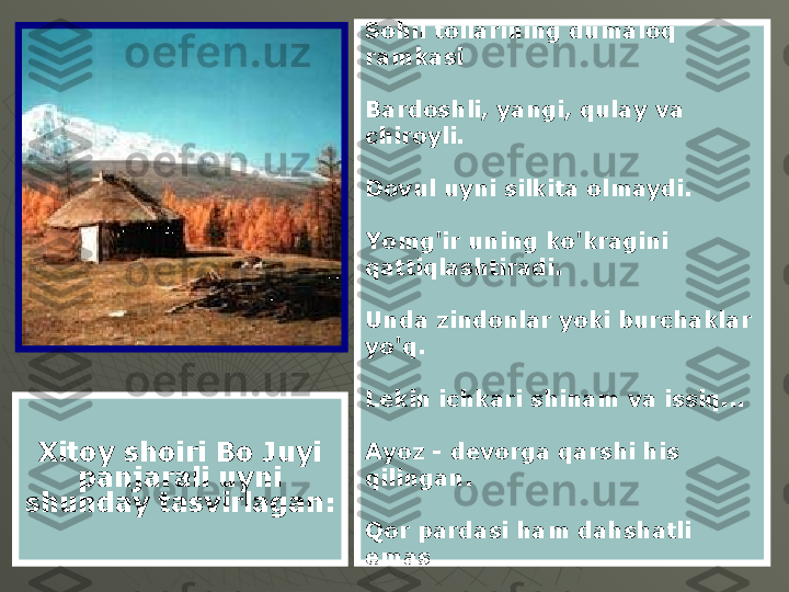 Xitoy shoiri Bo Juyi 
panjarali uyni 
shunday tasvirlagan: Sohil tollarining dumaloq 
ramkasi
Bardoshli, yangi, qulay va 
chiroyli.
Dovul uyni silkita olmaydi.
Yomg'ir uning ko'kragini 
qattiqlashtiradi.
Unda zindonlar yoki burchaklar 
yo'q.
Lekin ichkari shinam va issiq...
Ayoz - devorga qarshi his 
qilingan.
Qor pardasi ham dahshatli 
emas. 