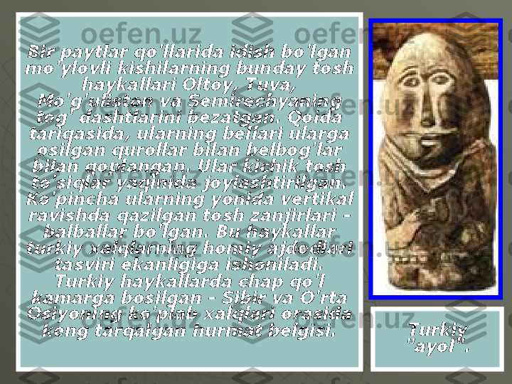 Bir paytlar qo'llarida idish bo'lgan 
mo'ylovli kishilarning bunday tosh 
haykallari Oltoy, Tuva, 
Mo'g'uliston va Semirechyaning 
tog' dashtlarini bezatgan. Qoida 
tariqasida, ularning bellari ularga 
osilgan qurollar bilan belbog'lar 
bilan qoplangan. Ular kichik tosh 
to'siqlar yaqinida joylashtirilgan. 
Ko'pincha ularning yonida vertikal 
ravishda qazilgan tosh zanjirlari - 
balballar bo'lgan. Bu haykallar 
turkiy xalqlarning homiy ajdodlari 
tasviri ekanligiga ishoniladi. 
Turkiy haykallarda chap qo'l 
kamarga bosilgan - Sibir va O'rta 
Osiyoning ko'plab xalqlari orasida 
keng tarqalgan hurmat belgisi. Turkiy 
"ayol". 