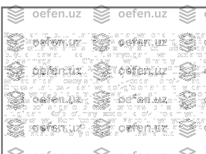 Xoqolikning  butun  tarixi  urushlar  va  ichki  nizolarga 
boy. Davlat oyoqqa turolmasligi uchun uning hududi 
juda  katta  va  aholisi  juda  xilma-xil  edi.  581  yilda 
buyuk  davlat  ikki  urushayotgan  va  beqaror 
birlashmaga  -  G'arbiy  va  Sharqiy  Turk 
xoqonliklariga  bo'linib,  Xitoy  qo'shinlari  tomonidan 
mag'lubiyatga  uchradi.  To‘g‘ri,  “Samoviy  imperiya” 
sarhadlarida  osoyishtalik  uzoqqa  cho‘zilmadi. 
Cheksiz  tartibsizliklar  va  qo'zg'olonlar  qirq  yildan 
so'ng  yana  bir  qudratli  davlat  tuzilishi  -  hukmdor 
Ilteres  boshchiligidagi  Ikkinchi  Turk  xoqonligining 
paydo  bo'lishiga  olib  keldi,  barchasi  bir  xil  Ashina 
urug'idan.  Ko p  o tmay  xoqonlik  o z  hokimiyatini ʻ ʻ ʻ
Zabaykaliya,  Semirechye  va  Manchuriya  yerlariga 
ham  kengaytirdi.  Oltoy  va  Tyva  hududlari  endi 
uning faqat shimoliy chekkalarini tashkil etdi. 