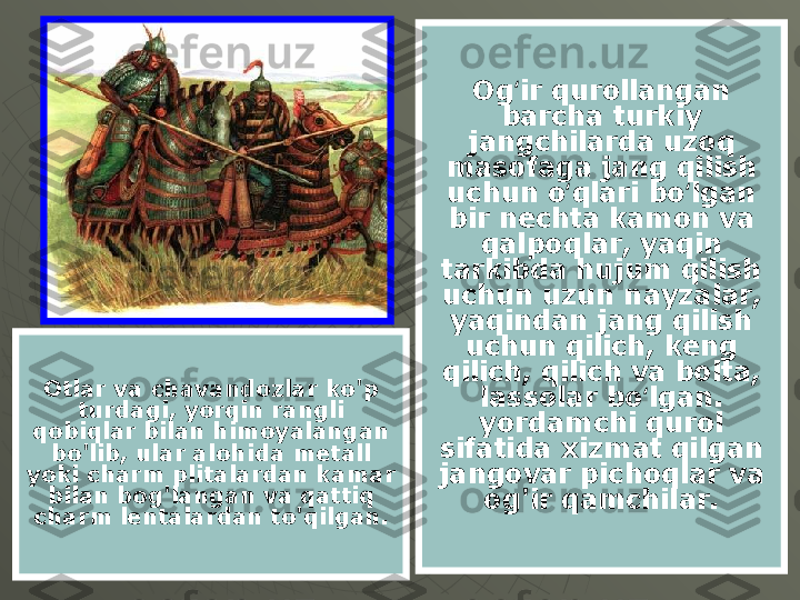 Og ir qurollangan ʻ
barcha turkiy 
jangchilarda uzoq 
masofaga jang qilish 
uchun o qlari bo lgan 	
ʻ ʻ
bir nechta kamon va 
qalpoqlar, yaqin 
tarkibda hujum qilish 
uchun uzun nayzalar, 
yaqindan jang qilish 
uchun qilich, keng 
qilich, qilich va bolta, 
lassolar bo lgan. 	
ʻ
yordamchi qurol 
sifatida xizmat qilgan 
jangovar pichoqlar va 
og'ir qamchilar.Otlar va chavandozlar ko'p 
turdagi, yorqin rangli 
qobiqlar bilan himoyalangan 
bo'lib, ular alohida metall 
yoki charm plitalardan kamar 
bilan bog'langan va qattiq 
charm lentalardan to'qilgan. 