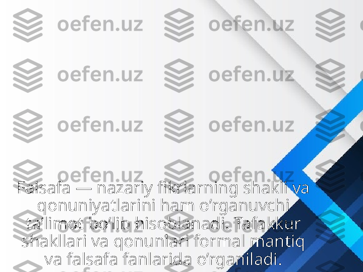 Falsafa — nazariy fikrlarning shakli va 
qonuniyatlarini ham o’rganuvchi 
ta’limot bo’lib hisoblanadi. Tafakkur 
shakllari va qonunlari formal mantiq 
va falsafa fanlarida o’rganiladi. 