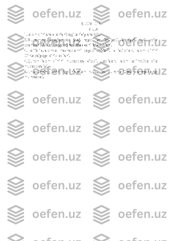 ISLOM  DINI
REJA  
1. Ialom dini shakllanishidagi tarixiy sharoit. 
2.Muhamma   payg’ambar   (a.s)   hayoti   va   faoliyati.   Vahiyni   nozil   bo’la
boshlashi. 3.Madinaga hijrat. Makkani fatx etilishi.
4.Halifalik.Islomda   mazhablarni   paydo   bo’lishi.Ilk   ixtiloflar.   Islom   dinini
O’rta osiyoga kirib kelishi. 
4.Quron   islom   dinini   muqaddas   kitobi.   Hadislar.   Islom   talimotida   oila
muqaddasligi.  
5.Er-xotinning   bir-biriga   nisbatan   huquq   va   burchlari.Islomda   ayollarga
munosabat. 
