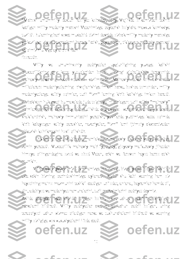 “Me'ros”   umummiliy   dasturi   faoliyat   ko'rsatdi,   Oliy   Majlisda   o'lkamizdan   tashib
ketilgan   milliy-madaniy   merosni   Vatanimizga   qaytarish   bo'yicha   maxsus   komissiya
tuzildi. Bularning bari sovet mustabid  tizimi davrida o'zbek milliy-madaniy merosiga
yetkazilgan ziyon-zaxmatlarni bartaraf etish, qaytarilgan, tiklangan madaniy merosni
xalqimiz mulkiga aylantirishdan 
iboratdir.
Milliy   va   umuminsoniy   qadriyatlar   uyg'unligining   yuzaga   kelishi
mustaqillikning   eng   katta   yutuqlaridan   bo'ldi.   Hozirgi   globallashuv   jarayonida
ma'naviy   ta'sirning   kuchi   toboro   sezilmoqda.   Ma'naviy   ta'sir   bir   tomondan
millatlararo  madaniyatlarning    rivojlanishiga   imkon  bersa,  boshqa   tomondan,  milliy
madaniyatlarga   salbiy   oqimlar,   turli   “izm”   larning   kirib   kelishiga   imkon   beradi.
O'zbekiston hukumati bu masalada juda to'g'ri yo'lni tanlagan: turli salbiy “ma'naviy”
oqimlarning   kirib   kelishining   oldini   olishda   eng   avvalo     xalqimiz   ma'naviy   olamini
shakllantirish,   ma'naviy   immunitetini   yaratish,   yoshlarda   yurtimizga   katta   oqimda
kirib   kelayotgan   salbiy   qarashlar,   nazariyalar,   “izm”   larni   ijtimoiy   ekspertizadan
o'tkazish ko'nikmasini hosil qilishdir.
                  Bularning   bari,   shubhasiz,   mamlakatdan   ma'naviy   tiklanish   va   yuksalishga
zamin   yaratadi.   Mustaqillik   ma'naviy-ma'rifiy,   ruhiy,   g'oyaviy-mafkuraviy   jihatdan
himoya   qilingandagina   ozod   va   obod   Vatan,   erkin   va   farovon   hayot   barpo   etish
mumkin.
Milliy   qadriyatlarimiz   Hammamizga   ma`lumki,   bizga   yaqin   bo'lgan   kishilar
asta-sekin   bizning   qarindoshimizga   aylanadi.   Xuddi   shu   kabi   xaqning   ham   o'z
hayotining ma`no-mazmunini tashkil etadigan urf-odat, an`ana, bayramlar hamda til,
din, adabiyot va madaniyat namunalarini, turli marosimlarini qadriyat deymiz.
Aslida   qadriyat     qadr   so'zidan   olingan   bo'lib,   inson   uchun     qadrli   bo'lib   qolgan
narsalarni   bildiradi.   Milliy   qadriyatlar   esa,   millat   uchun   qadrli   bo'lgan,   uning
taraqqiyoti   uchun   xizmat   qiladigan   narsa   va   tushunchalarni   bildiradi   va   xaqning
milliy o'zligiga xos xususiyatlarni ifoda etadi.
10 